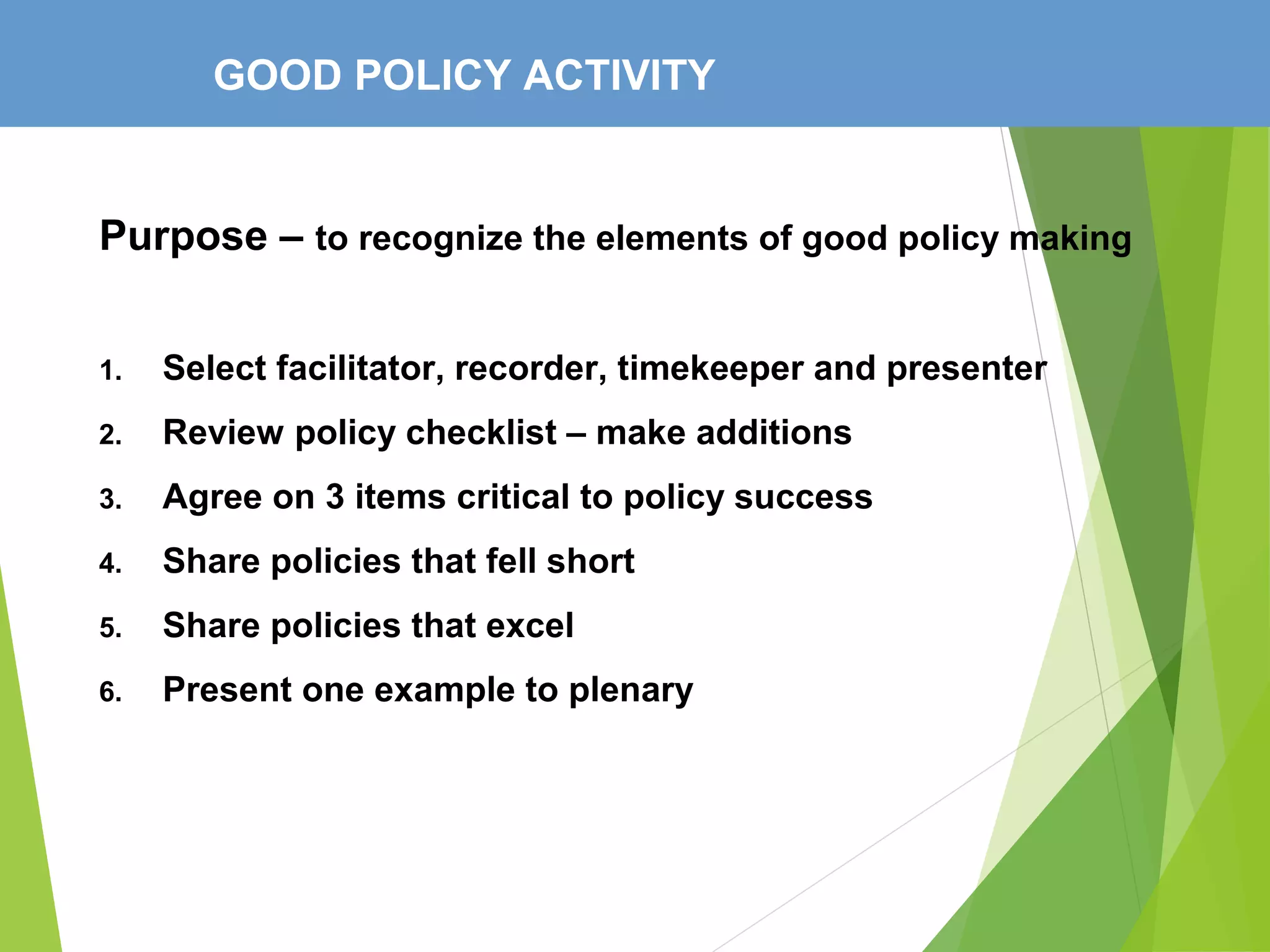 GOOD POLICY ACTIVITY
Purpose – to recognize the elements of good policy making
1. Select facilitator, recorder, timekeeper and presenter
2. Review policy checklist – make additions
3. Agree on 3 items critical to policy success
4. Share policies that fell short
5. Share policies that excel
6. Present one example to plenary
 