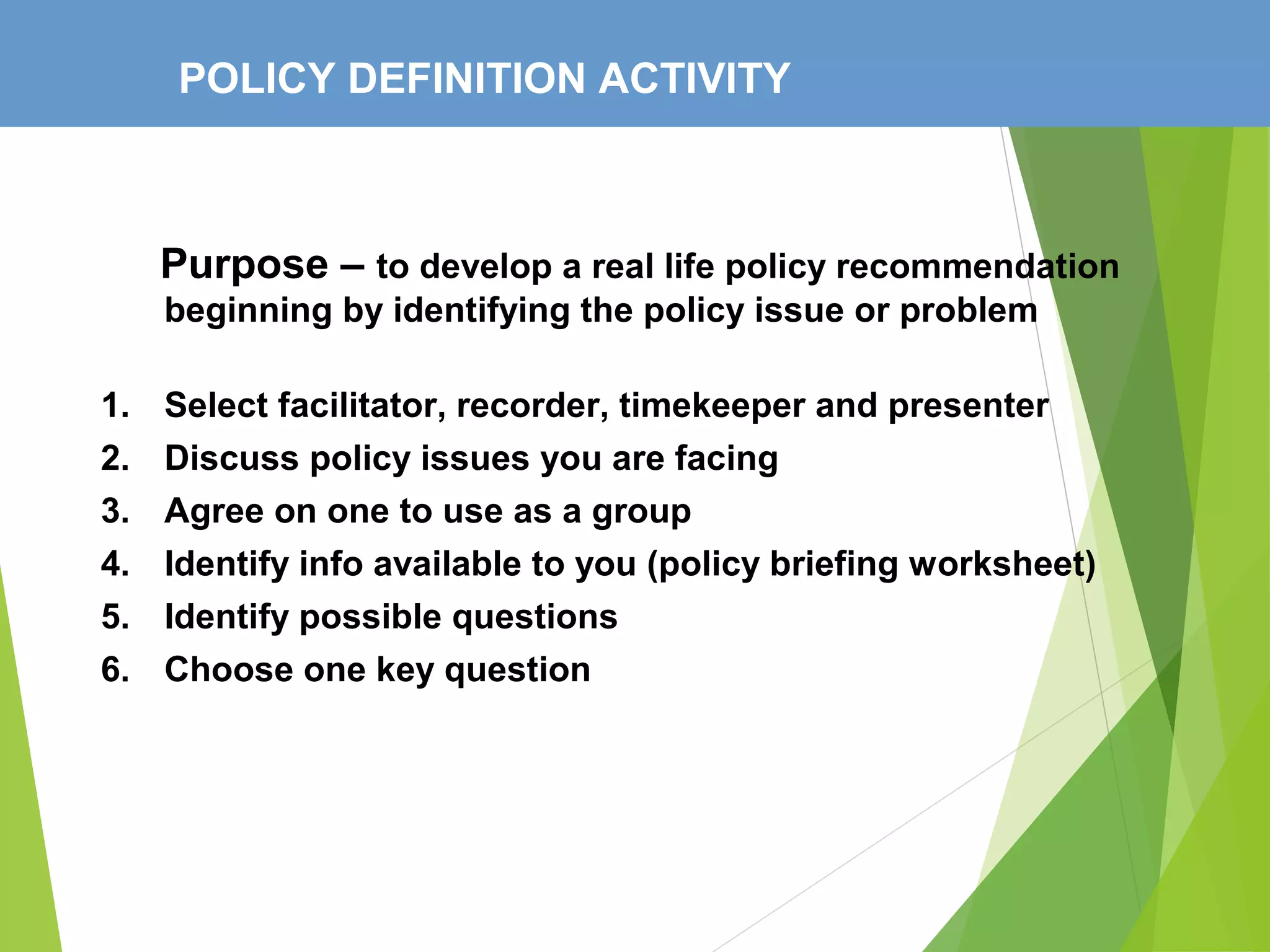 POLICY DEFINITION ACTIVITY
Purpose – to develop a real life policy recommendation
beginning by identifying the policy issue or problem
1. Select facilitator, recorder, timekeeper and presenter
2. Discuss policy issues you are facing
3. Agree on one to use as a group
4. Identify info available to you (policy briefing worksheet)
5. Identify possible questions
6. Choose one key question
 