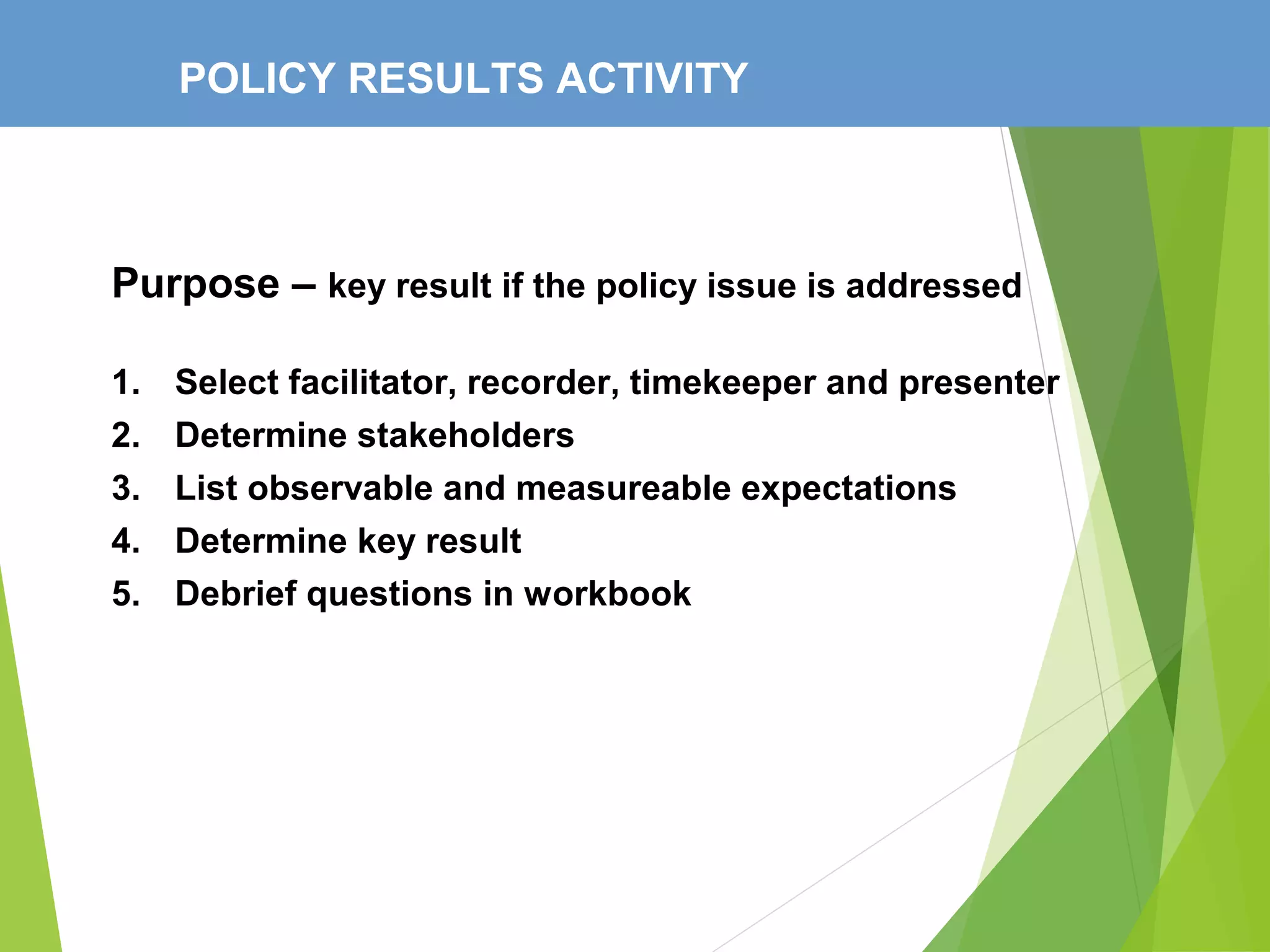 POLICY RESULTS ACTIVITY
Purpose – key result if the policy issue is addressed
1. Select facilitator, recorder, timekeeper and presenter
2. Determine stakeholders
3. List observable and measureable expectations
4. Determine key result
5. Debrief questions in workbook
 