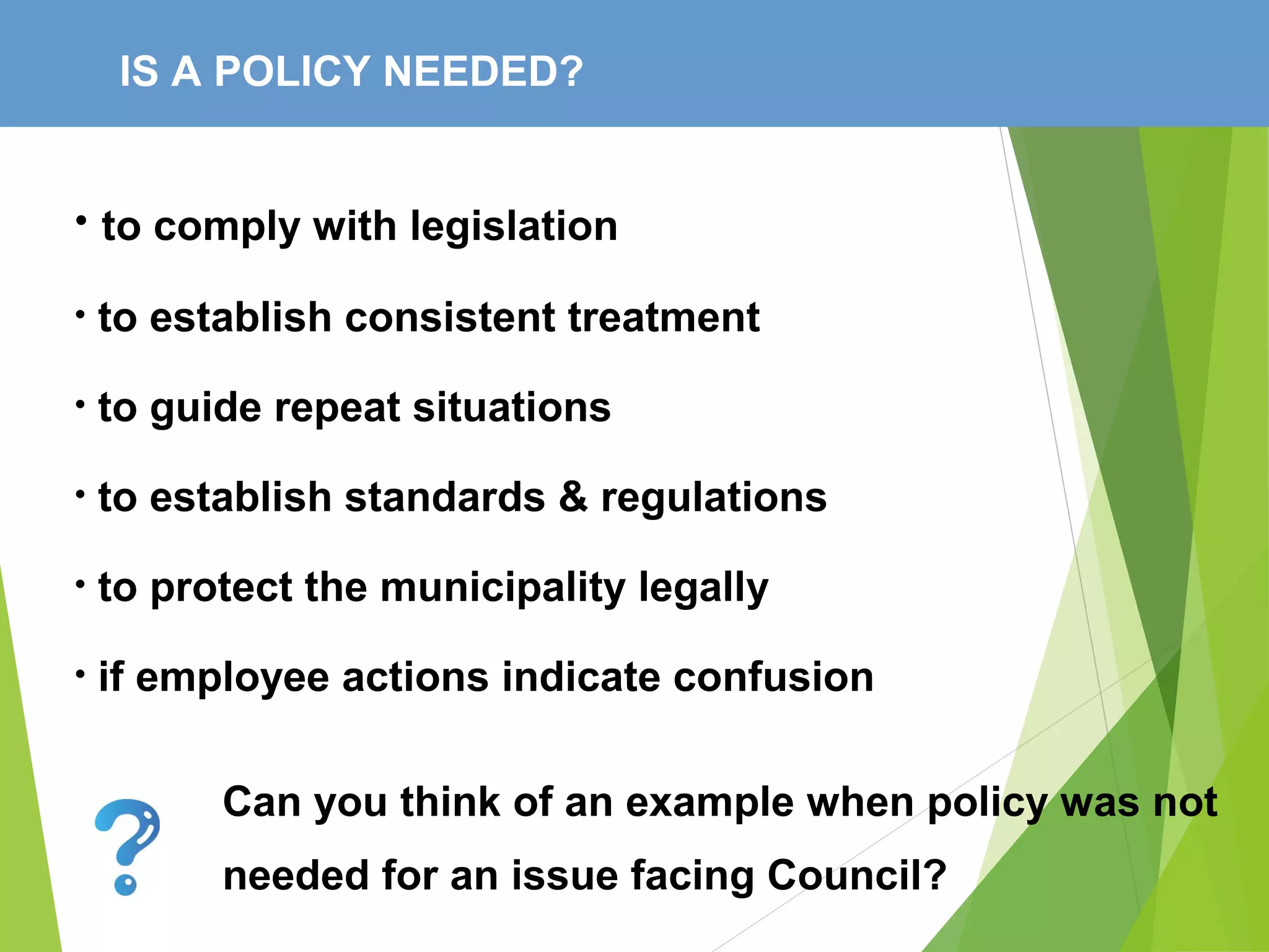 IS A POLICY NEEDED?
• to comply with legislation
• to establish consistent treatment
• to guide repeat situations
• to establish standards & regulations
• to protect the municipality legally
• if employee actions indicate confusion
Can you think of an example when policy was not
needed for an issue facing Council?
 