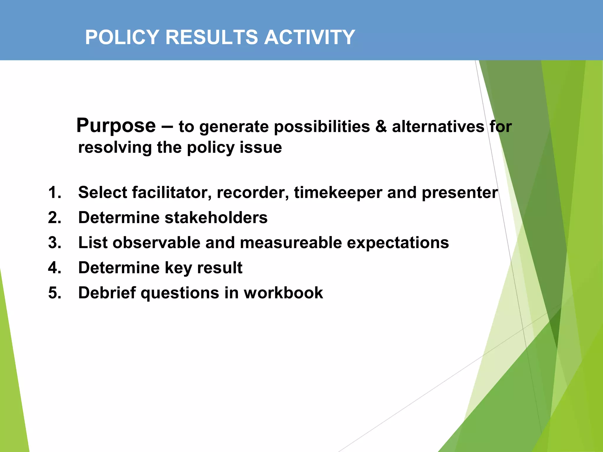 POLICY RESULTS ACTIVITY
Purpose – to generate possibilities & alternatives for
resolving the policy issue
1. Select facilitator, recorder, timekeeper and presenter
2. Determine stakeholders
3. List observable and measureable expectations
4. Determine key result
5. Debrief questions in workbook
 