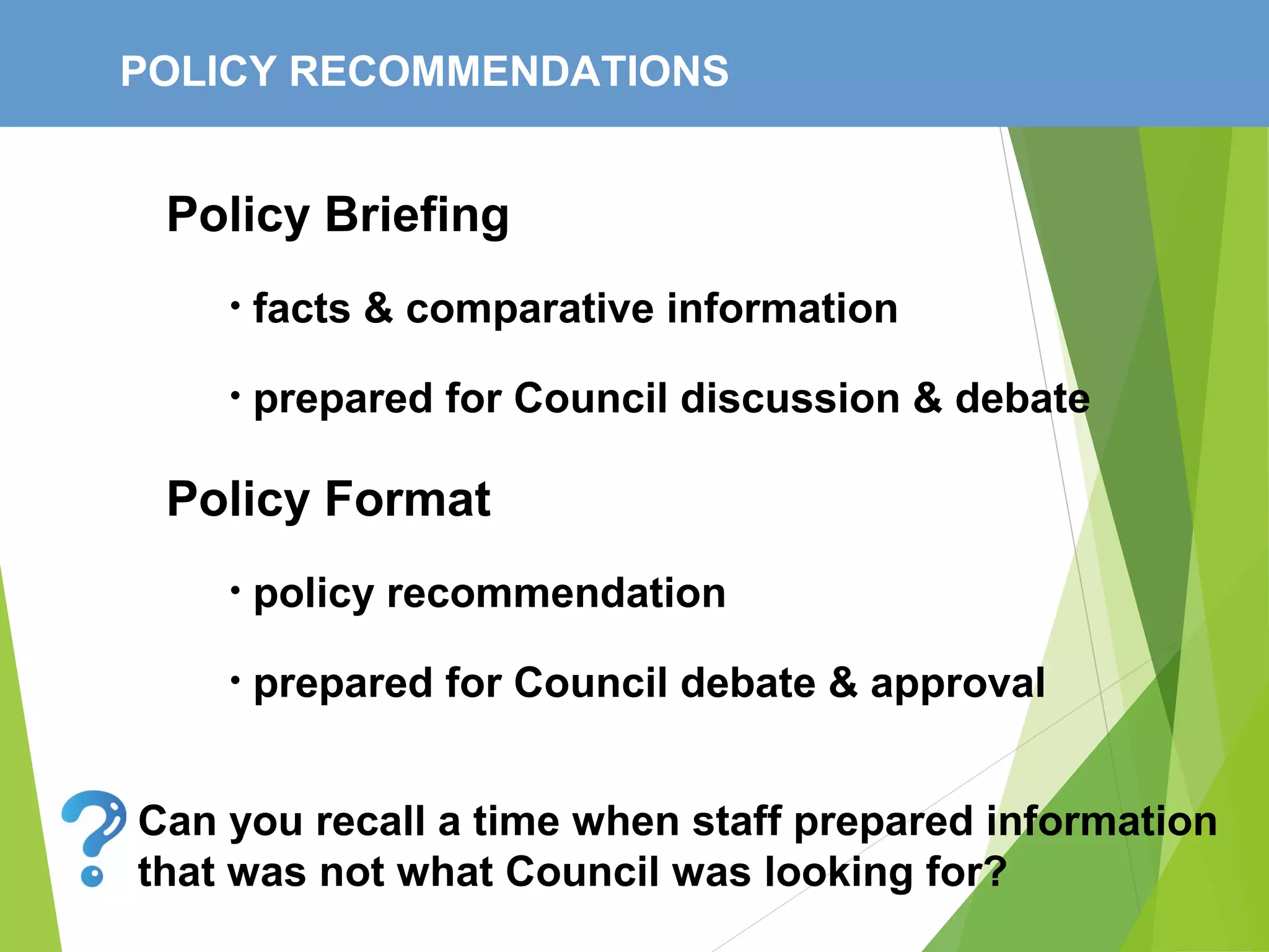 POLICY RECOMMENDATIONS
Policy Briefing
• facts & comparative information
• prepared for Council discussion & debate
Policy Format
• policy recommendation
• prepared for Council debate & approval
Can you recall a time when staff prepared information
that was not what Council was looking for?
 