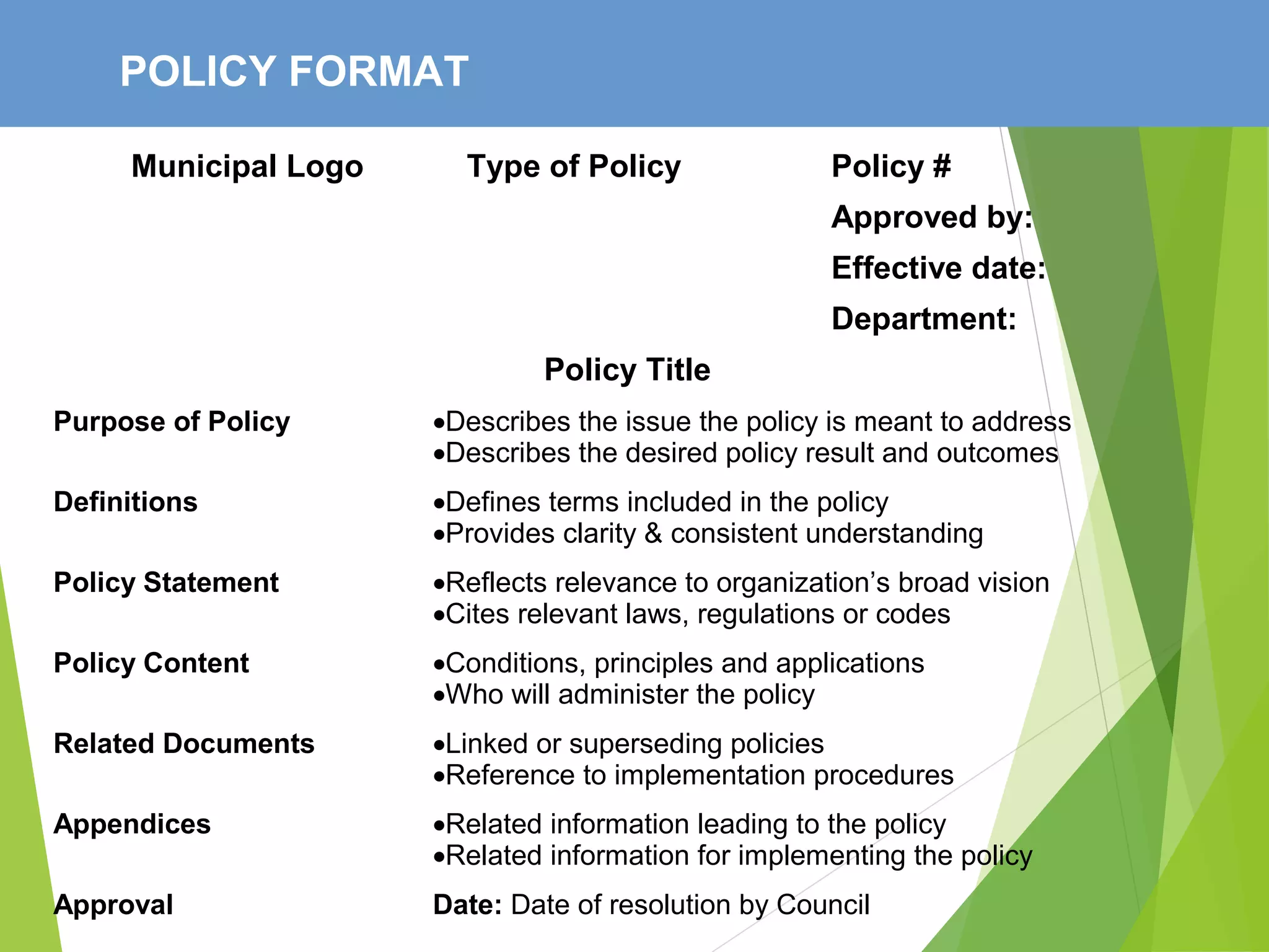 POLICY FORMAT
Municipal Logo Type of Policy Policy #
Approved by:
Effective date:
Department:
Policy Title
Purpose of Policy •Describes the issue the policy is meant to address
•Describes the desired policy result and outcomes
Definitions •Defines terms included in the policy
•Provides clarity & consistent understanding
Policy Statement •Reflects relevance to organization’s broad vision
•Cites relevant laws, regulations or codes
Policy Content •Conditions, principles and applications
•Who will administer the policy
Related Documents •Linked or superseding policies
•Reference to implementation procedures
Appendices •Related information leading to the policy
•Related information for implementing the policy
Approval Date: Date of resolution by Council
 
