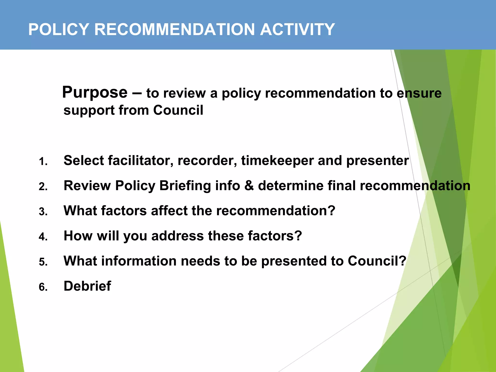 POLICY RECOMMENDATION ACTIVITY
Purpose – to review a policy recommendation to ensure
support from Council
1. Select facilitator, recorder, timekeeper and presenter
2. Review Policy Briefing info & determine final recommendation
3. What factors affect the recommendation?
4. How will you address these factors?
5. What information needs to be presented to Council?
6. Debrief
 