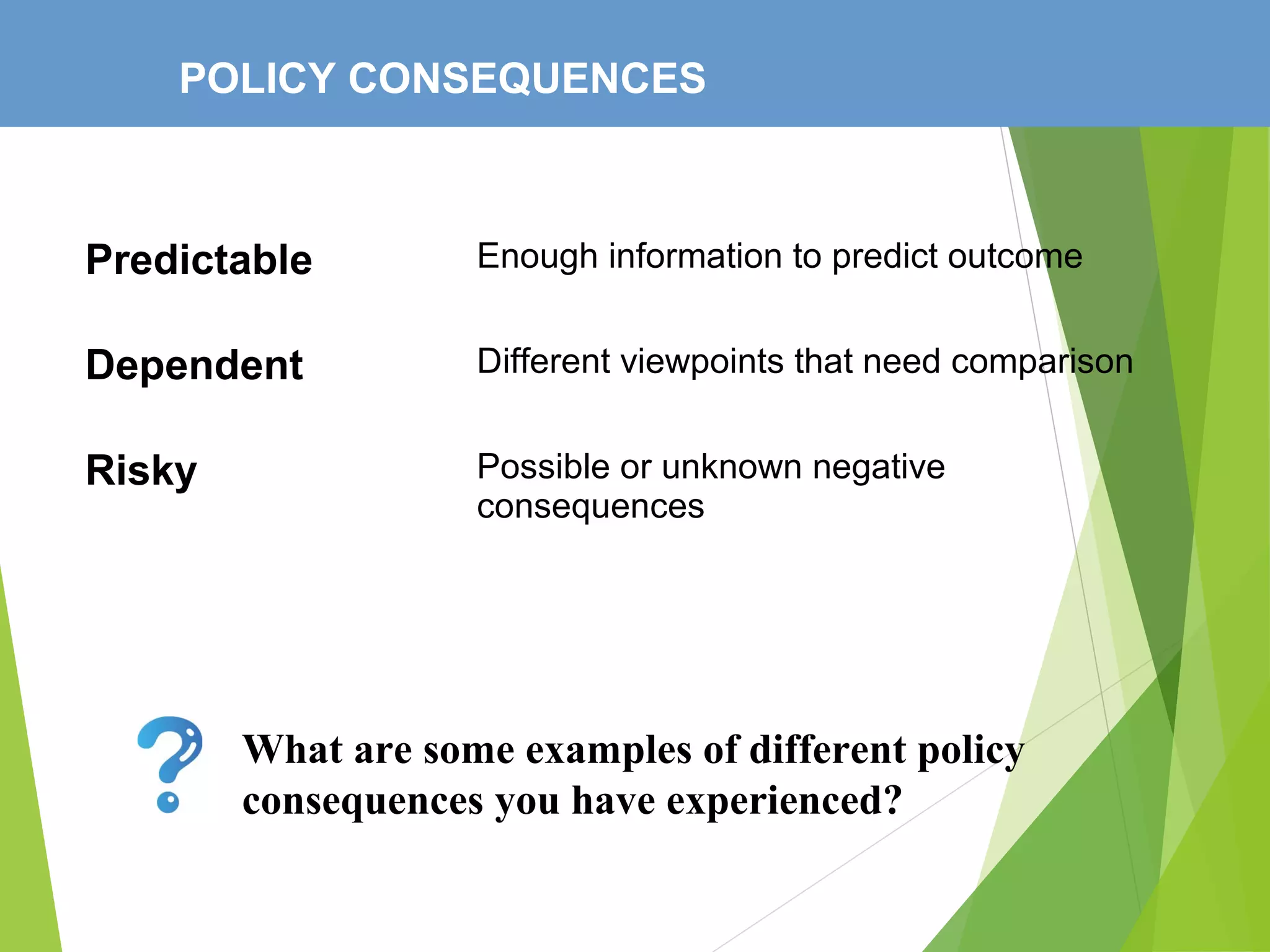 POLICY CONSEQUENCES
Predictable Enough information to predict outcome
Dependent Different viewpoints that need comparison
Risky Possible or unknown negative
consequences
What are some examples of different policy
consequences you have experienced?
 