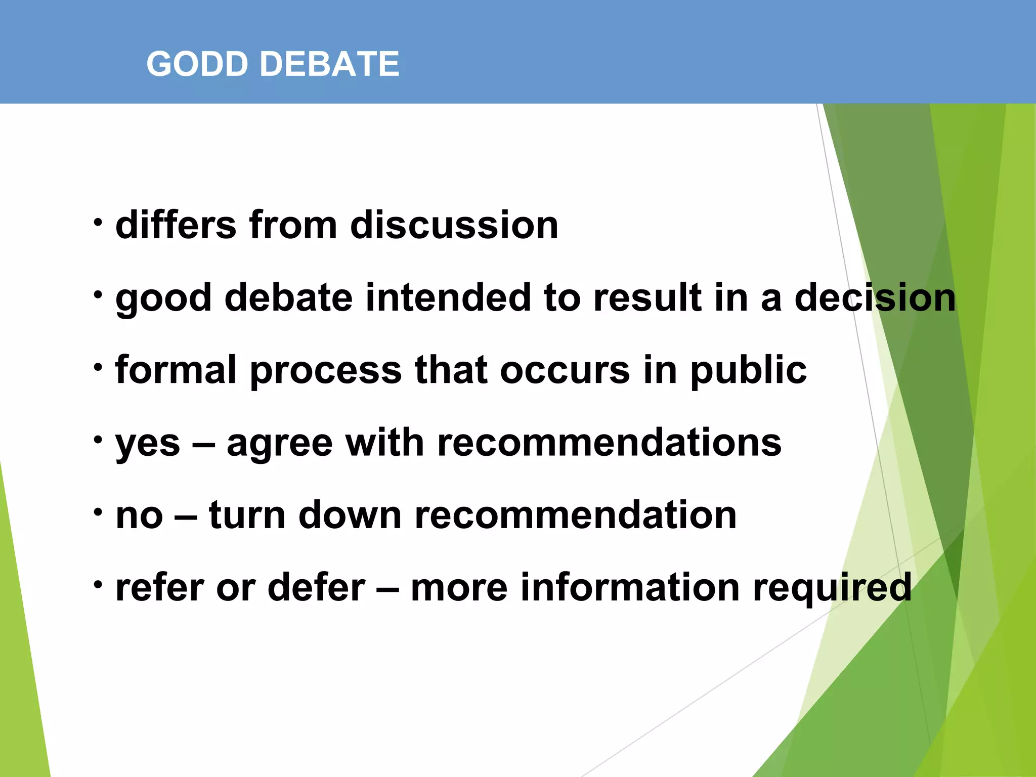 GODD DEBATE
• differs from discussion
• good debate intended to result in a decision
• formal process that occurs in public
• yes – agree with recommendations
• no – turn down recommendation
• refer or defer – more information required
 