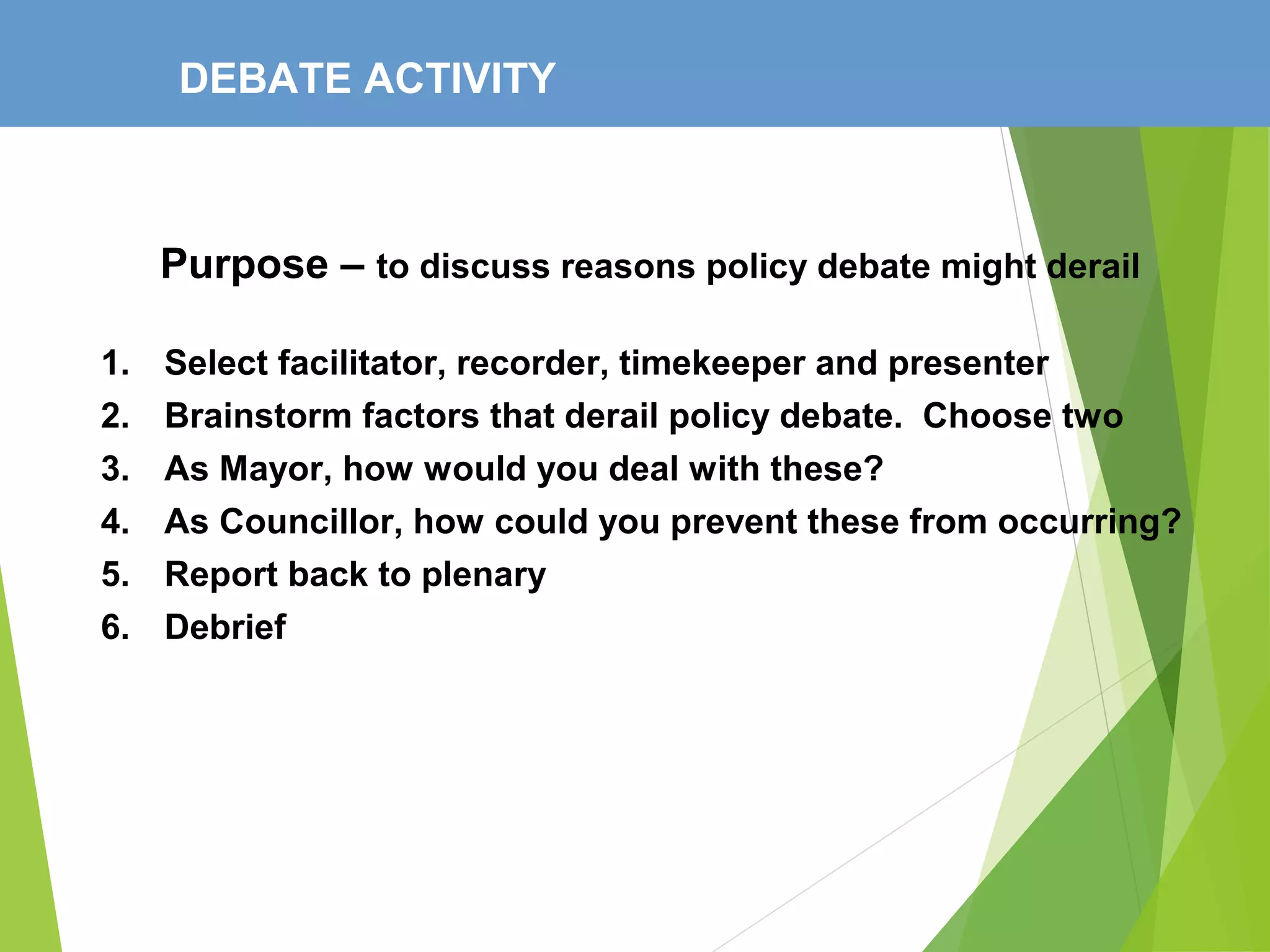 DEBATE ACTIVITY
Purpose – to discuss reasons policy debate might derail
1. Select facilitator, recorder, timekeeper and presenter
2. Brainstorm factors that derail policy debate. Choose two
3. As Mayor, how would you deal with these?
4. As Councillor, how could you prevent these from occurring?
5. Report back to plenary
6. Debrief
 