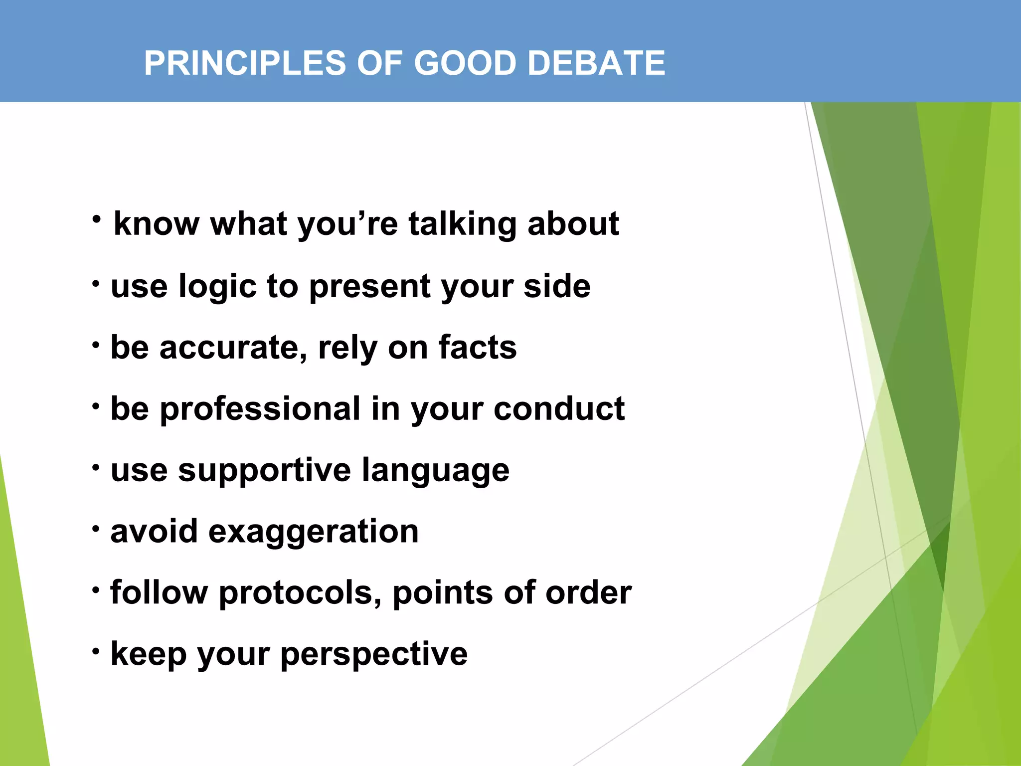 PRINCIPLES OF GOOD DEBATE
• know what you’re talking about
• use logic to present your side
• be accurate, rely on facts
• be professional in your conduct
• use supportive language
• avoid exaggeration
• follow protocols, points of order
• keep your perspective
 