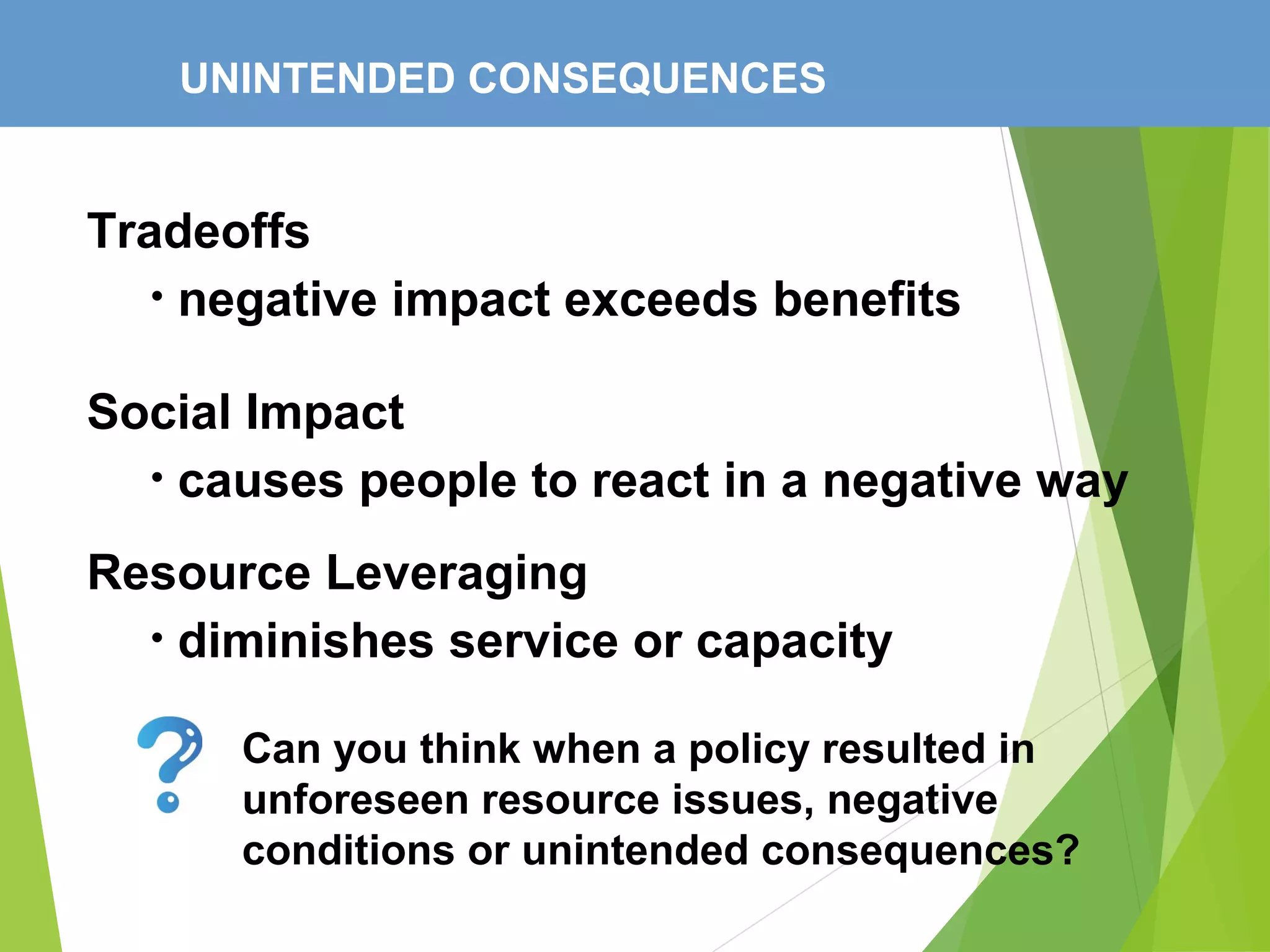 UNINTENDED CONSEQUENCES
Tradeoffs
• negative impact exceeds benefits
Social Impact
• causes people to react in a negative way
Resource Leveraging
• diminishes service or capacity
Can you think when a policy resulted in
unforeseen resource issues, negative
conditions or unintended consequences?
 