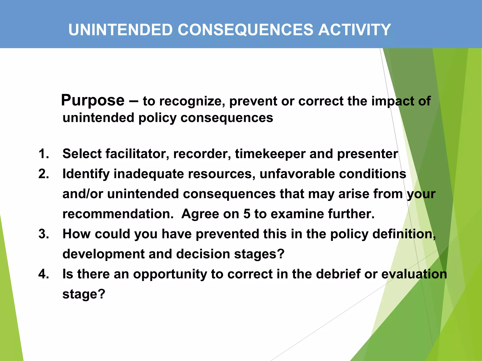 UNINTENDED CONSEQUENCES ACTIVITY
Purpose – to recognize, prevent or correct the impact of
unintended policy consequences
1. Select facilitator, recorder, timekeeper and presenter
2. Identify inadequate resources, unfavorable conditions
and/or unintended consequences that may arise from your
recommendation. Agree on 5 to examine further.
3. How could you have prevented this in the policy definition,
development and decision stages?
4. Is there an opportunity to correct in the debrief or evaluation
stage?
 