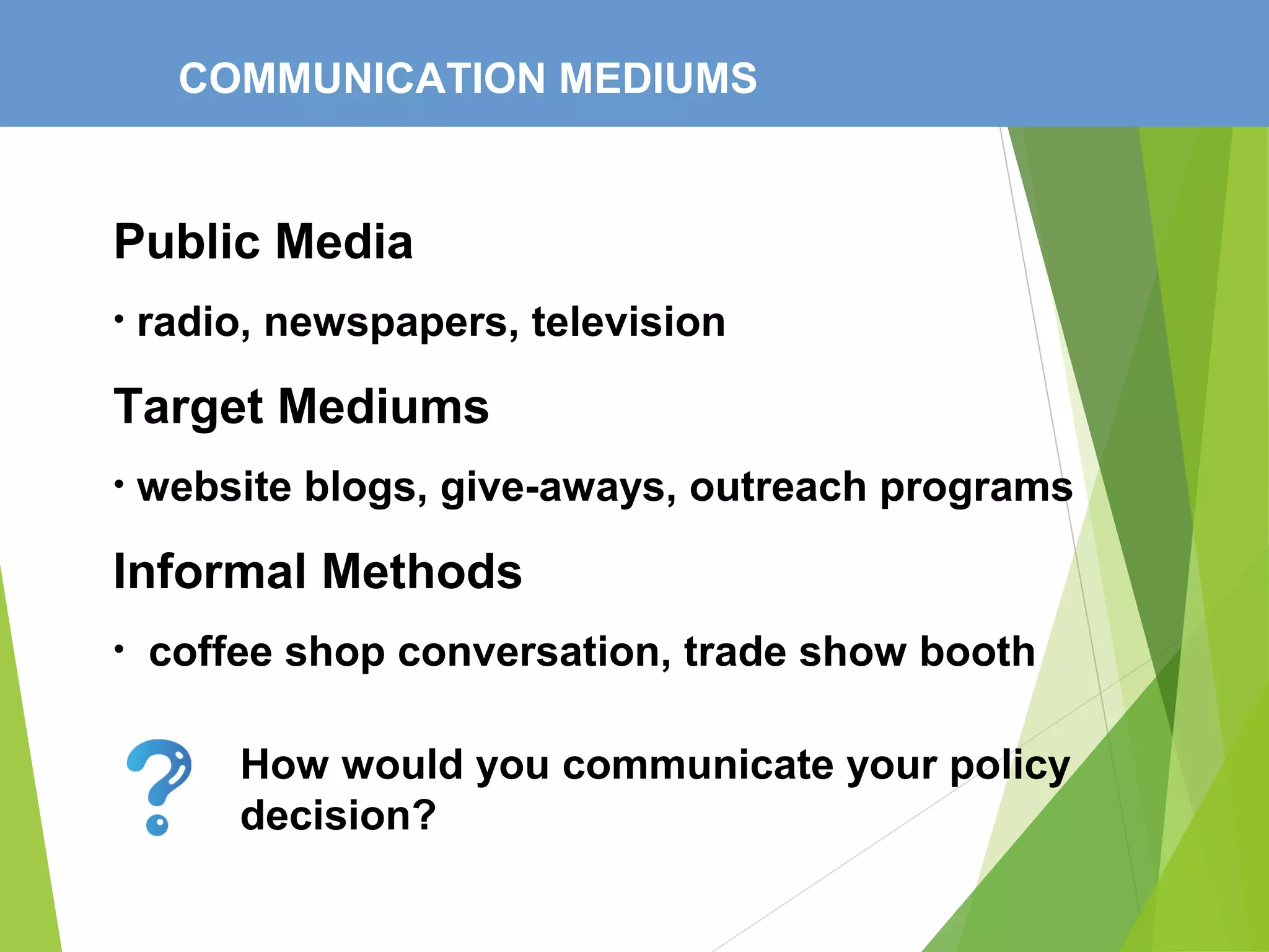 COMMUNICATION MEDIUMS
Public Media
• radio, newspapers, television
Target Mediums
• website blogs, give-aways, outreach programs
Informal Methods
• coffee shop conversation, trade show booth
How would you communicate your policy
decision?
 