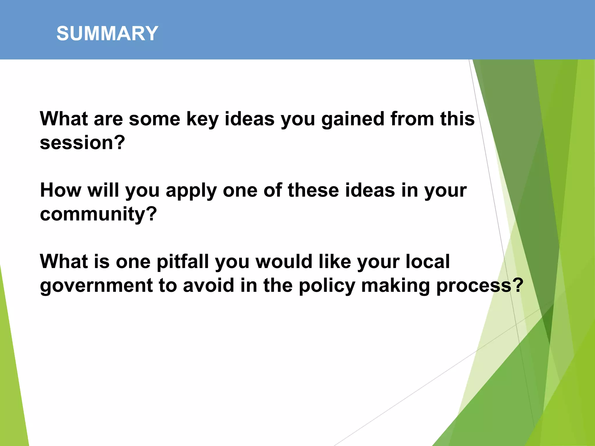 SUMMARY
What are some key ideas you gained from this
session?
How will you apply one of these ideas in your
community?
What is one pitfall you would like your local
government to avoid in the policy making process?
 