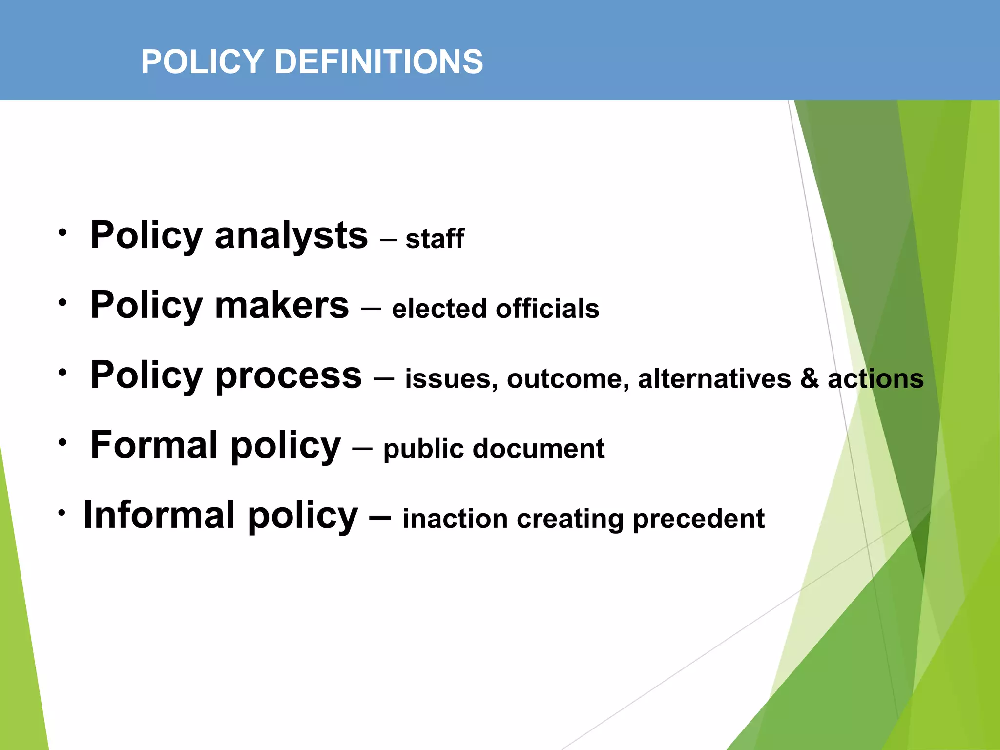 POLICY DEFINITIONS
• Policy analysts – staff
• Policy makers – elected officials
• Policy process – issues, outcome, alternatives & actions
• Formal policy – public document
• Informal policy – inaction creating precedent
 