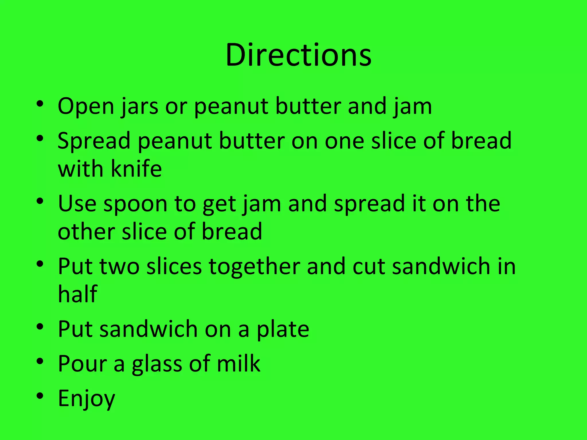 Directions Open jars or peanut butter and jam Spread peanut butter on one slice of bread with knife Use spoon to get jam and spread it on the other slice of bread Put two slices together and cut sandwich in half Put sandwich on a plate Pour a glass of milk Enjoy