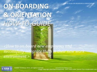 <How to on-board new employees and
successfully integrate them in their new work
environment >
ON-BOARDING
& ORIENTATION
HOW-TO-GUIDE
How-to-Guide ON-BOARDING & ORIENTATION
©HRM Toolshop, 2013, all rights reserved www.hrmtoolshop.com
 