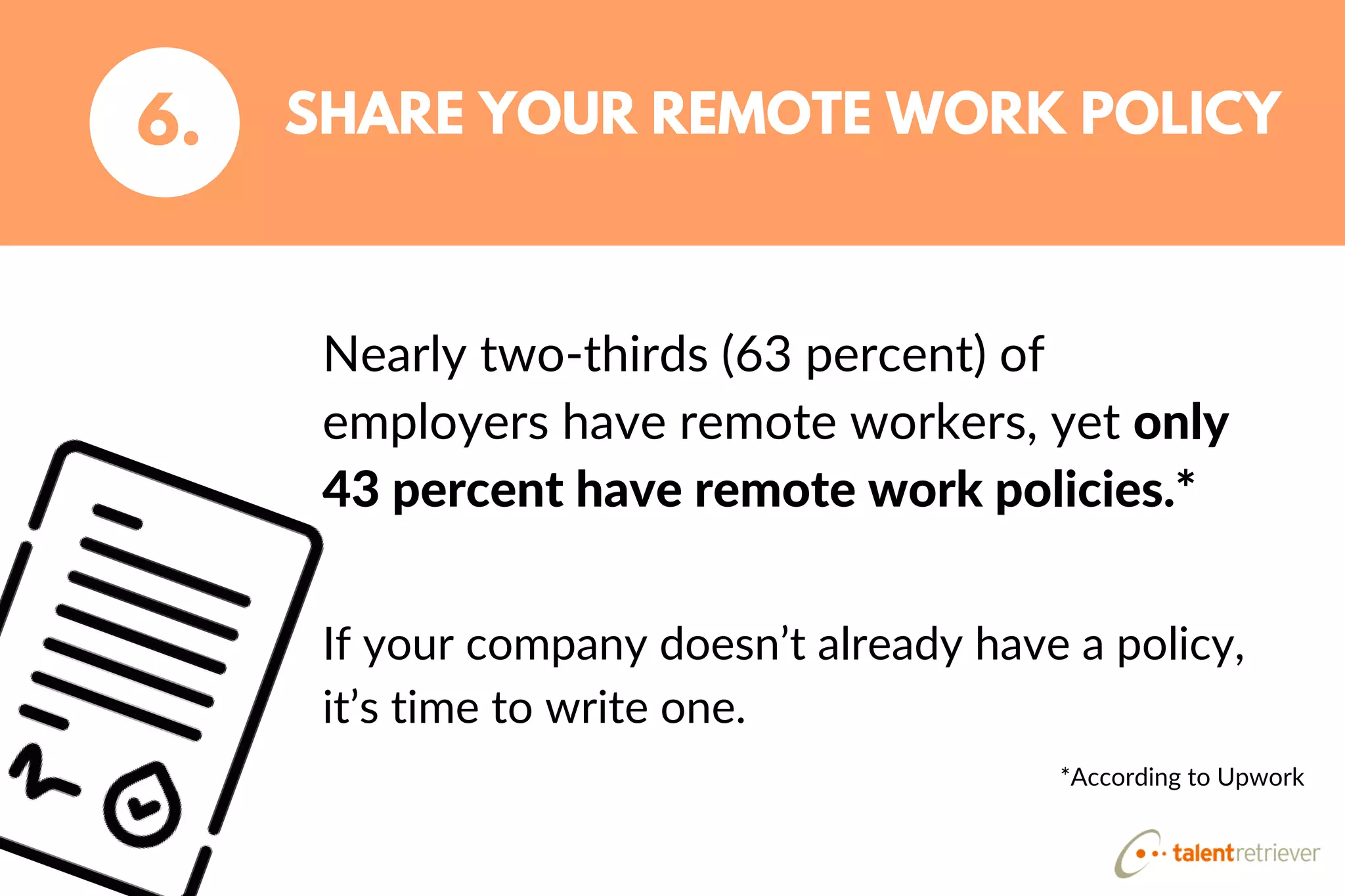 Nearly two-thirds (63 percent) of
employers have remote workers, yet only
43 percent have remote work policies.*
SHARE YOUR REMOTE WORK POLICY6.
If your company doesn’t already have a policy,
it’s time to write one.
*According to Upwork
 