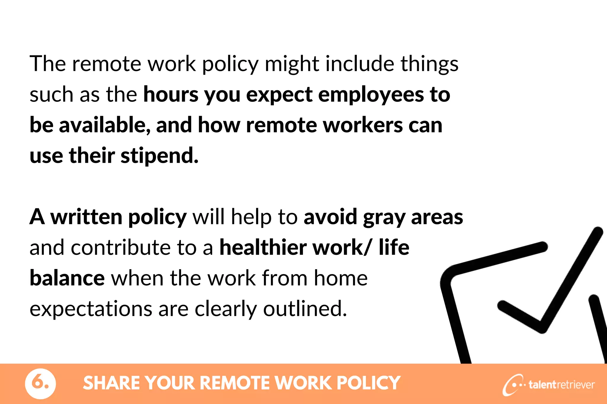 SHARE YOUR REMOTE WORK POLICY6.
The remote work policy might include things
such as the hours you expect employees to
be available, and how remote workers can
use their stipend.
A written policy will help to avoid gray areas
and contribute to a healthier work/ life
balance when the work from home
expectations are clearly outlined.
 