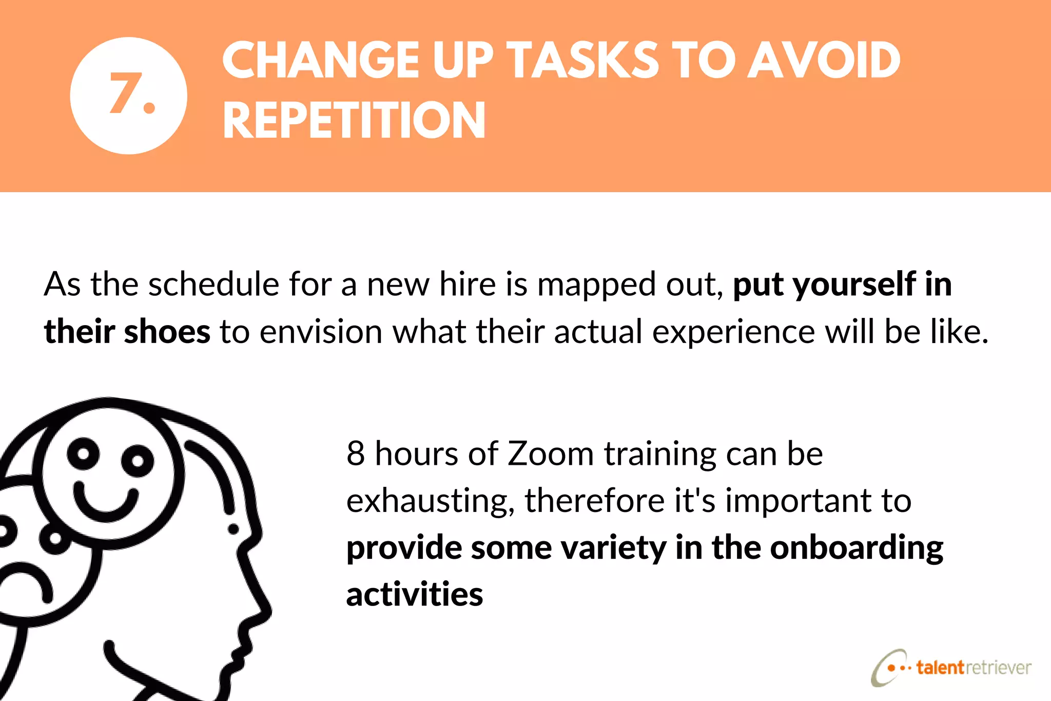As the schedule for a new hire is mapped out, put yourself in
their shoes to envision what their actual experience will be like.
CHANGE UP TASKS TO AVOID
REPETITION
7.
8 hours of Zoom training can be
exhausting, therefore it's important to
provide some variety in the onboarding
activities
 