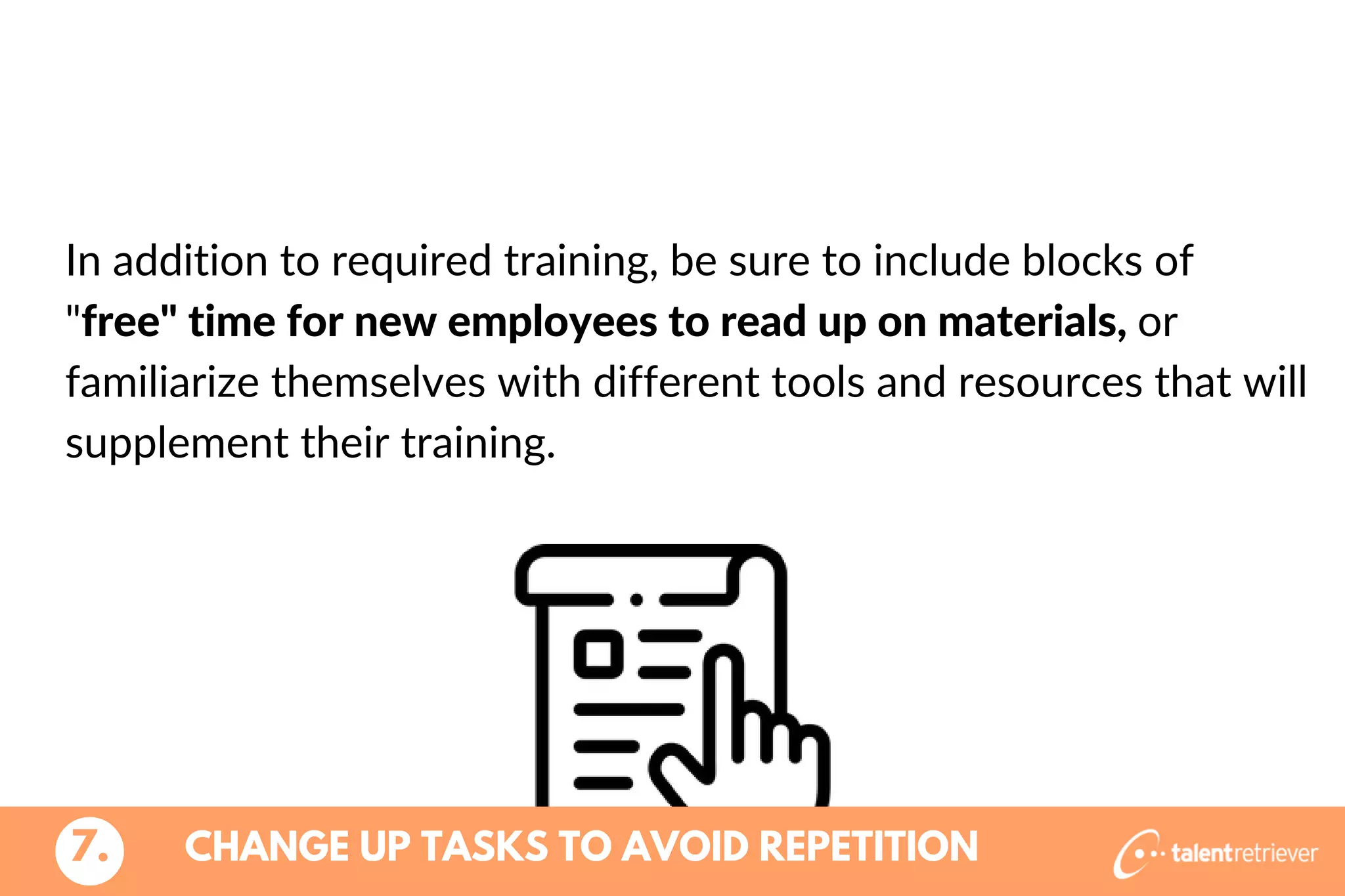 In addition to required training, be sure to include blocks of
"free" time for new employees to read up on materials, or
familiarize themselves with different tools and resources that will
supplement their training.
CHANGE UP TASKS TO AVOID REPETITION7.
 