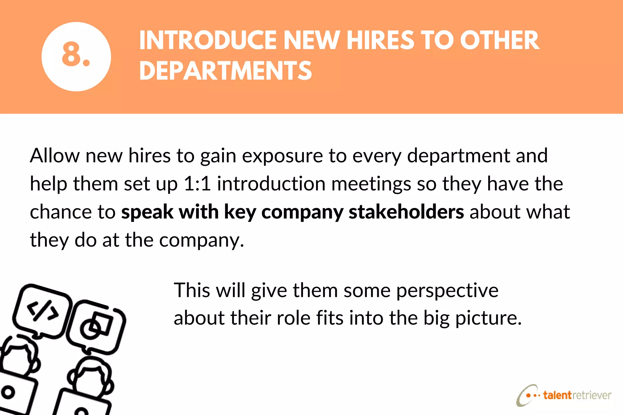 Allow new hires to gain exposure to every department and
help them set up 1:1 introduction meetings so they have the
chance to speak with key company stakeholders about what
they do at the company.
INTRODUCE NEW HIRES TO OTHER
DEPARTMENTS
8.
This will give them some perspective
about their role fits into the big picture.
 