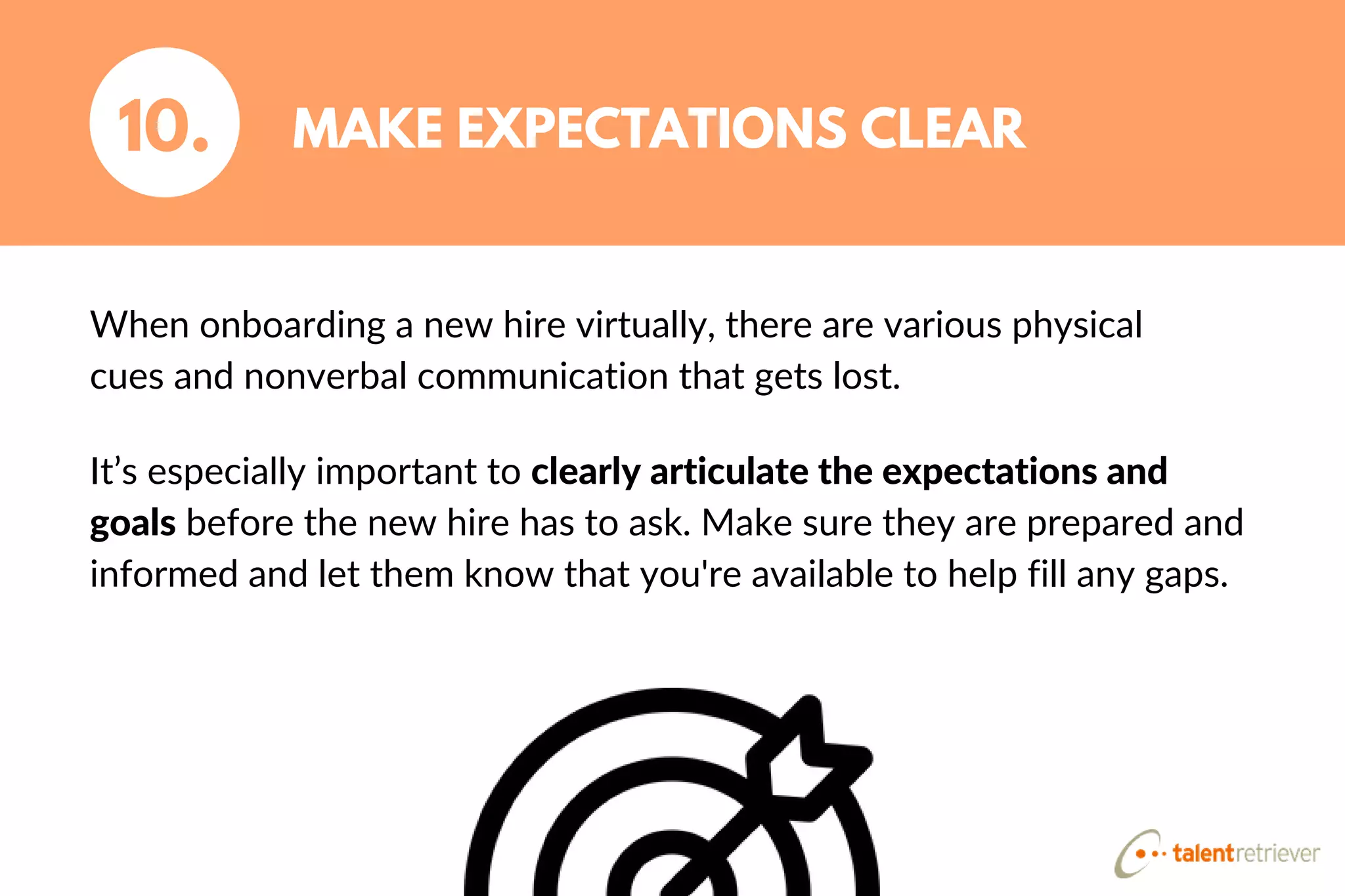 When onboarding a new hire virtually, there are various physical
cues and nonverbal communication that gets lost.
MAKE EXPECTATIONS CLEAR10.
It’s especially important to clearly articulate the expectations and
goals before the new hire has to ask. Make sure they are prepared and
informed and let them know that you're available to help fill any gaps.
 