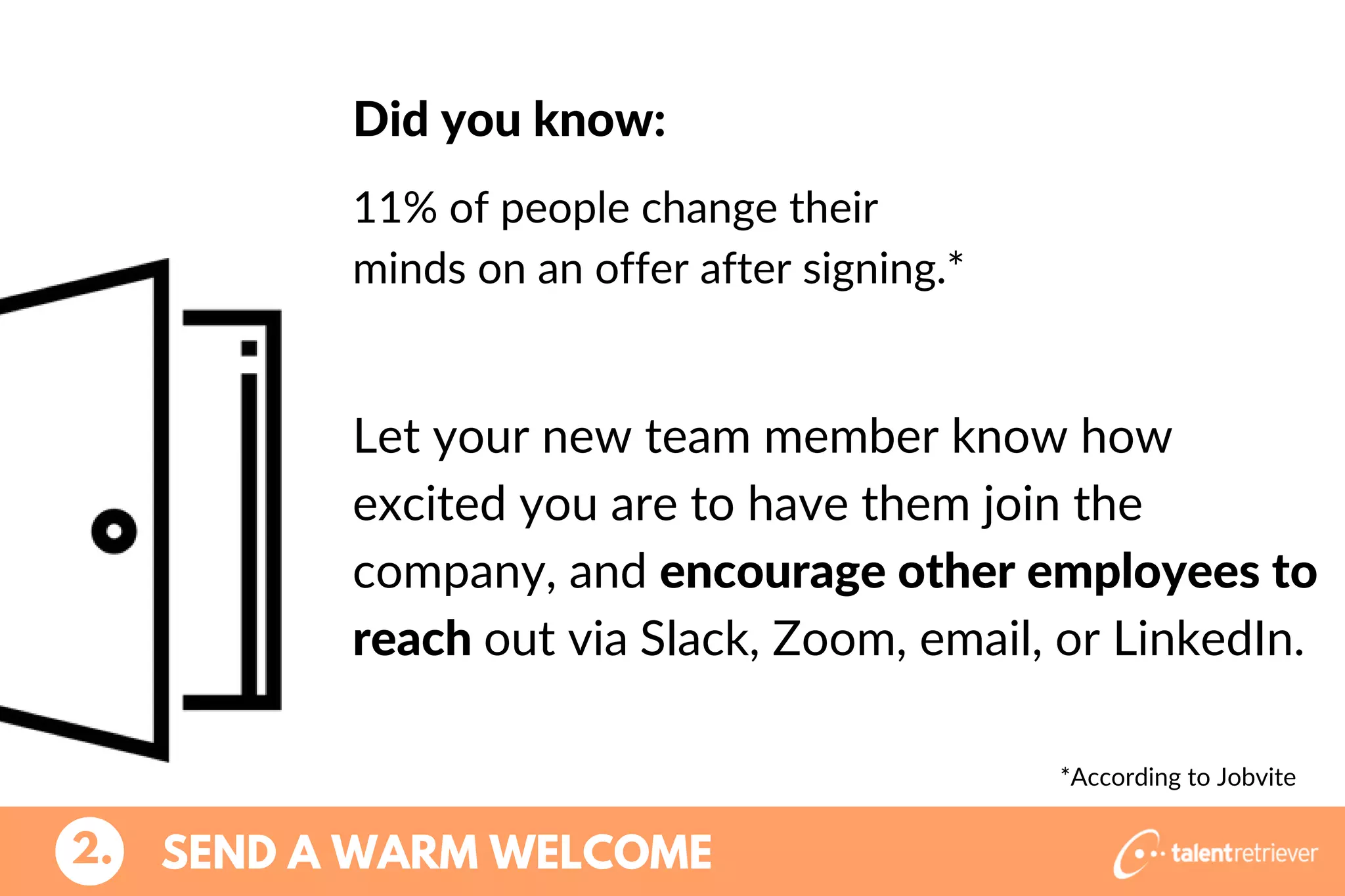 Let your new team member know how
excited you are to have them join the
company, and encourage other employees to
reach out via Slack, Zoom, email, or LinkedIn.
SEND A WARM WELCOME2.
Did you know:
11% of people change their
minds on an offer after signing.*
*According to Jobvite
 
