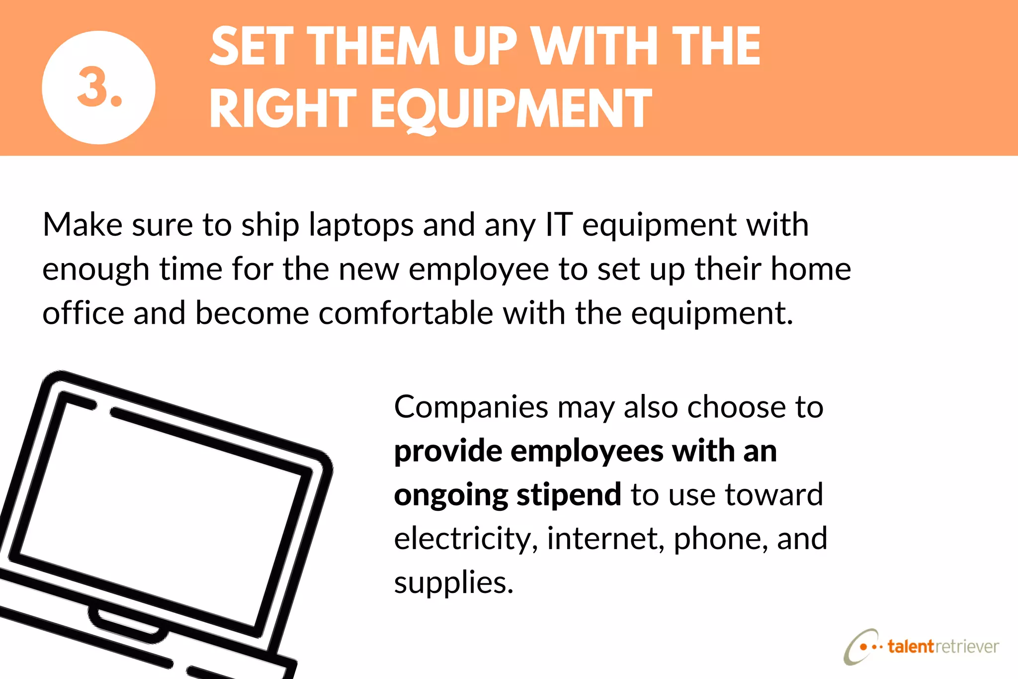 SET THEM UP WITH THE
RIGHT EQUIPMENT3.
Make sure to ship laptops and any IT equipment with
enough time for the new employee to set up their home
office and become comfortable with the equipment.
Companies may also choose to
provide employees with an
ongoing stipend to use toward
electricity, internet, phone, and
supplies.
 