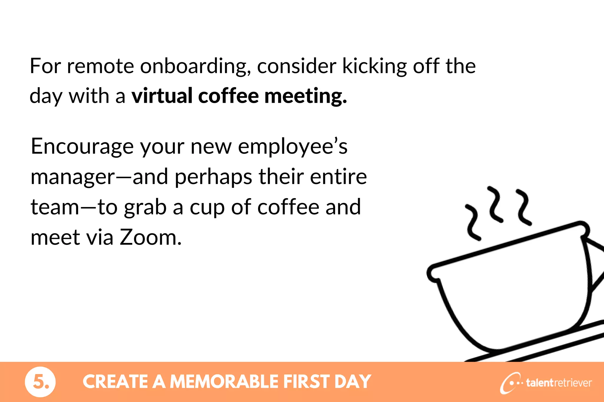 For remote onboarding, consider kicking off the
day with a virtual coffee meeting.
5. CREATE A MEMORABLE FIRST DAY
Encourage your new employee’s
manager—and perhaps their entire
team—to grab a cup of coffee and
meet via Zoom.
 