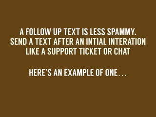 A FOLLOW UP TEXT IS LESS SPAMMY.
SEND A TEXT AFTER AN INTIAL INTERATION
LIKE A SUPPORT TICKET OR CHAT
HERE’S AN EXAMPLE OF ONE…
!
 