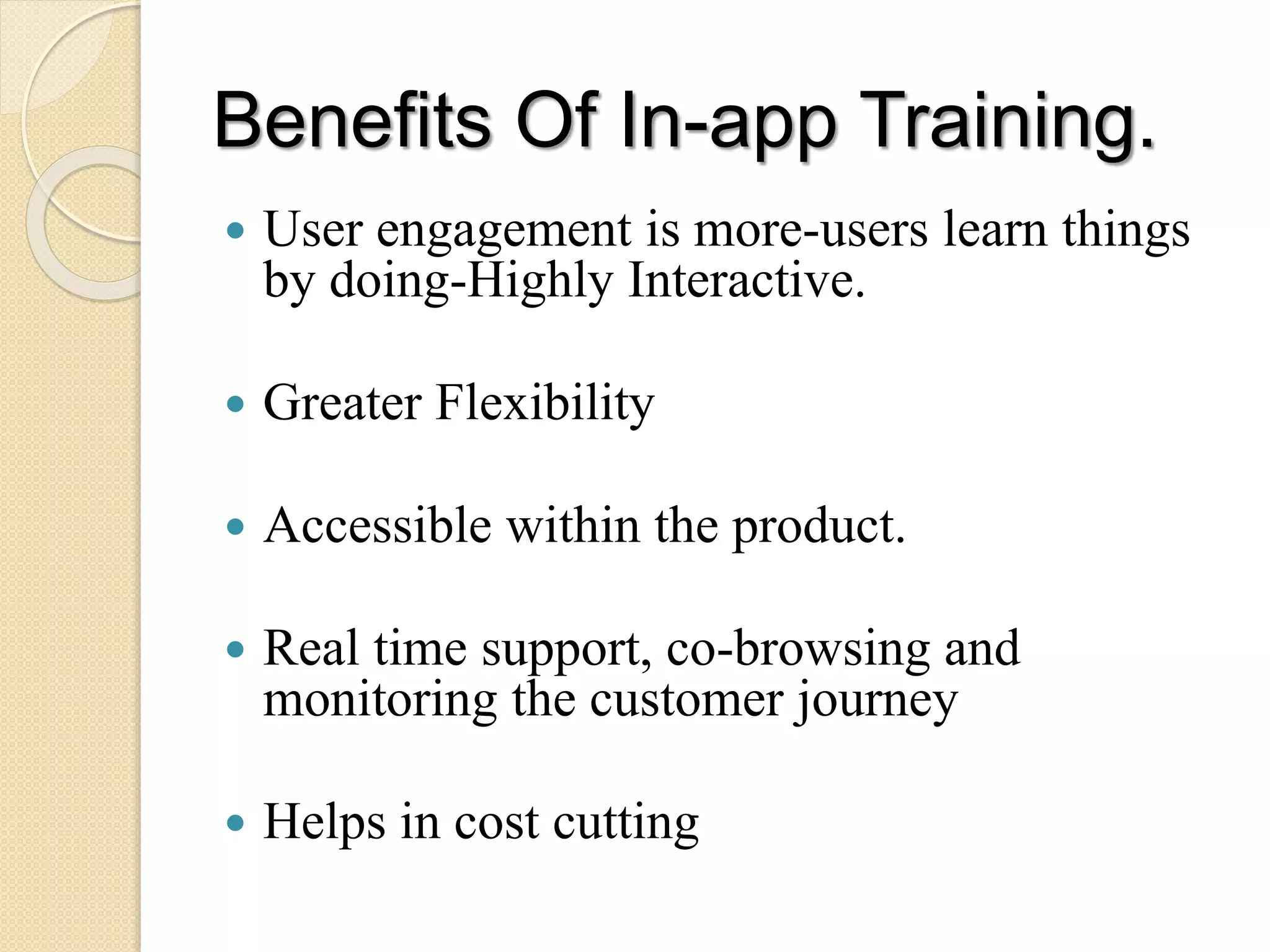Benefits Of In-app Training.
 User engagement is more-users learn things
by doing-Highly Interactive.
 Greater Flexibility
 Accessible within the product.
 Real time support, co-browsing and
monitoring the customer journey
 Helps in cost cutting
 