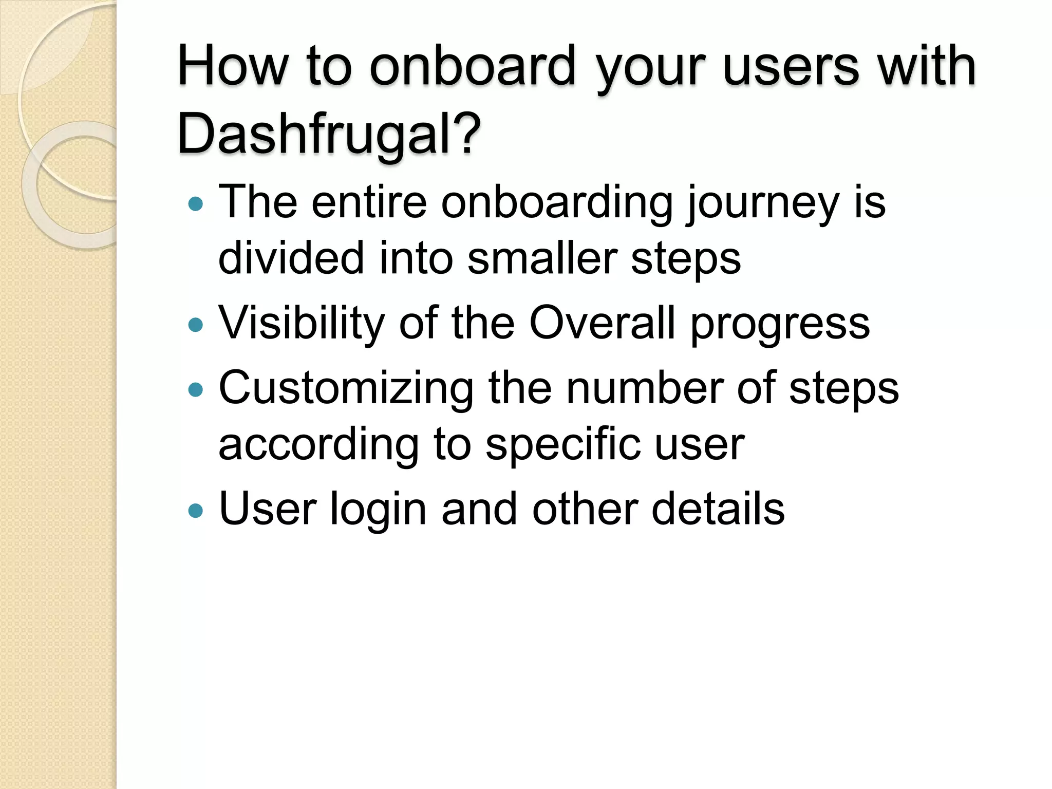 How to onboard your users with
Dashfrugal?
 The entire onboarding journey is
divided into smaller steps
 Visibility of the Overall progress
 Customizing the number of steps
according to specific user
 User login and other details
 