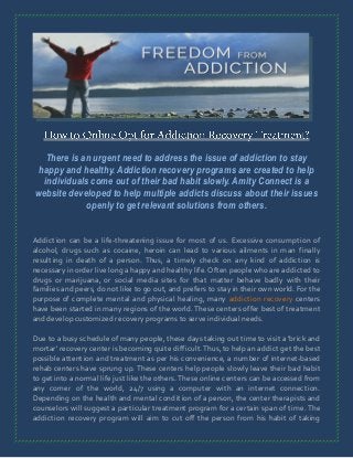 There is an urgent need to address the issue of addiction to stay
happy and healthy. Addiction recovery programs are created to help
individuals come out of their bad habit slowly. Amity Connect is a
website developed to help multiple addicts discuss about their issues
openly to get relevant solutions from others.
Addiction can be a life-threatening issue for most of us. Excessive consumption of
alcohol, drugs such as cocaine, heroin can lead to various ailments in man finally
resulting in death of a person. Thus, a timely check on any kind of addiction is
necessary in order live long a happy and healthy life. Often people who are addicted to
drugs or marijuana, or social media sites for that matter behave badly with their
families and peers, do not like to go out, and prefers to stay in their own world. For the
purpose of complete mental and physical healing, many addiction recovery centers
have been started in many regions of the world. These centers offer best of treatment
and develop customized recovery programs to serve individual needs.
Due to a busy schedule of many people, these days taking out time to visit a 'brick and
mortar' recovery center is becoming quite difficult. Thus, to help an addict get the best
possible attention and treatment as per his convenience, a number of internet-based
rehab centers have sprung up. These centers help people slowly leave their bad habit
to get into a normal life just like the others. These online centers can be accessed from
any corner of the world, 24/7 using a computer with an internet connection.
Depending on the health and mental condition of a person, the center therapists and
counselors will suggest a particular treatment program for a certain span of time. The
addiction recovery program will aim to cut off the person from his habit of taking

 