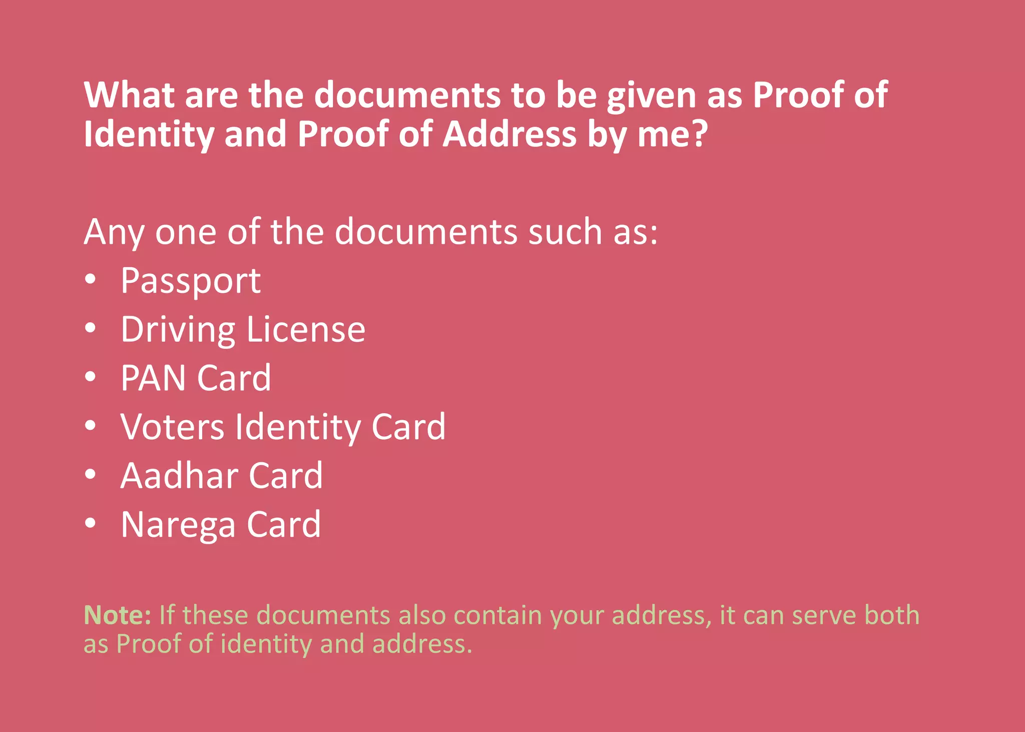 What are the documents to be given as Proof of
Identity and Proof of Address by me?
Any one of the documents such as:
• Passport
• Driving License
• PAN Card
• Voters Identity Card
• Aadhar Card
• Narega Card
Note: If these documents also contain your address, it can serve both
as Proof of identity and address.
 