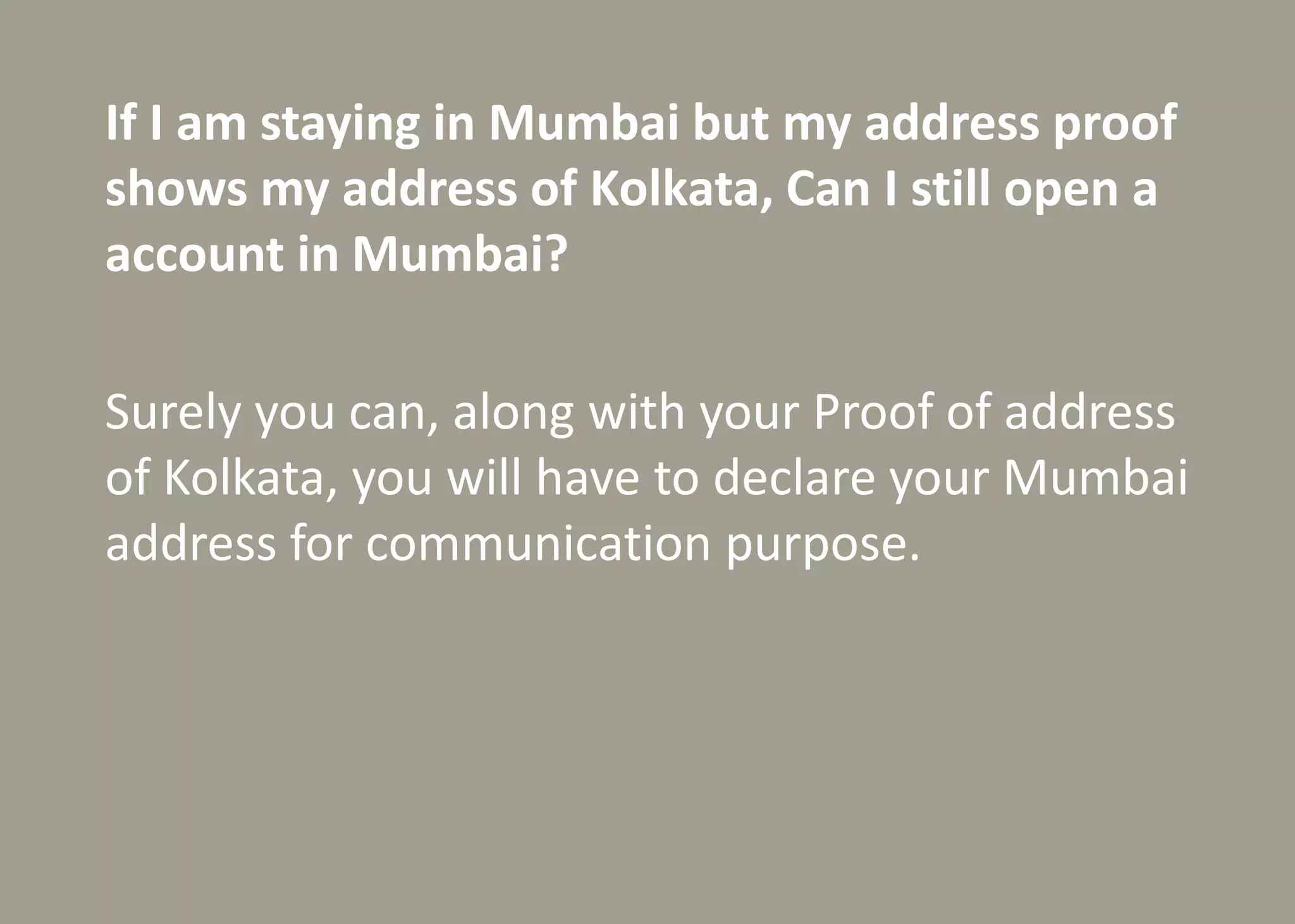 If I am staying in Mumbai but my address proof
shows my address of Kolkata, Can I still open a
account in Mumbai?
Surely you can, along with your Proof of address
of Kolkata, you will have to declare your Mumbai
address for communication purpose.
 