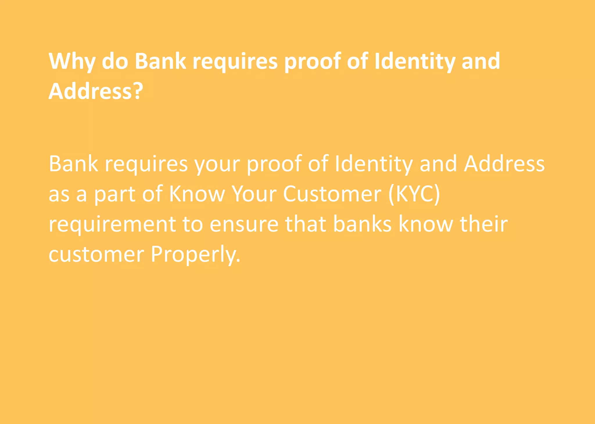 Why do Bank requires proof of Identity and
Address?
Bank requires your proof of Identity and Address
as a part of Know Your Customer (KYC)
requirement to ensure that banks know their
customer Properly.
 