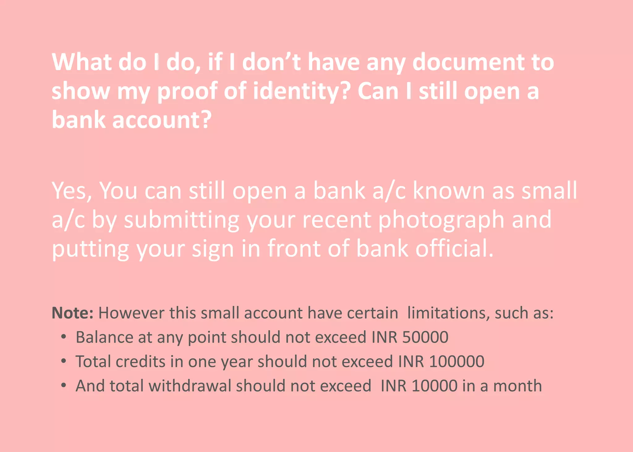 What do I do, if I don’t have any document to
show my proof of identity? Can I still open a
bank account?
Yes, You can still open a bank a/c known as small
a/c by submitting your recent photograph and
putting your sign in front of bank official.
Note: However this small account have certain limitations, such as:
• Balance at any point should not exceed INR 50000
• Total credits in one year should not exceed INR 100000
• And total withdrawal should not exceed INR 10000 in a month
 