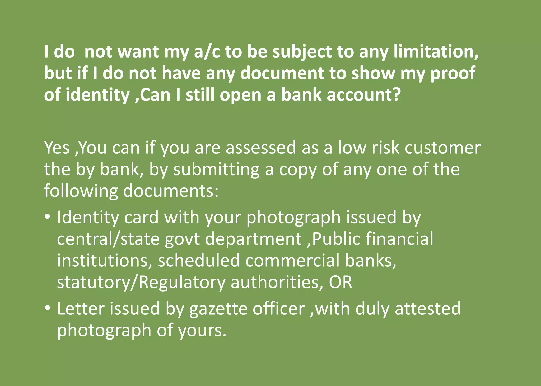 I do not want my a/c to be subject to any limitation,
but if I do not have any document to show my proof
of identity ,Can I still open a bank account?
Yes ,You can if you are assessed as a low risk customer
the by bank, by submitting a copy of any one of the
following documents:
• Identity card with your photograph issued by
central/state govt department ,Public financial
institutions, scheduled commercial banks,
statutory/Regulatory authorities, OR
• Letter issued by gazette officer ,with duly attested
photograph of yours.
 