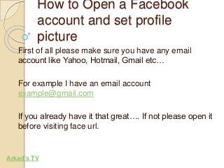 How to Open a Facebook 
account and set profile 
picture 
First of all please make sure you have any email 
account like Yahoo, Hotmail, Gmail etc… 
For example I have an email account 
example@gmail.com 
If you already have it that great…. If not please open it 
before visiting face url. 
Arkad’s TV 
 