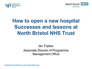 How to open a new hospital Successes and lessons at North Bristol NHS Trust 
Ian Triplow 
Associate Director of Programme Management Office  