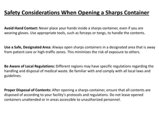 Safety Considerations When Opening a Sharps Container
Avoid Hand Contact: Never place your hands inside a sharps container, even if you are
wearing gloves. Use appropriate tools, such as forceps or tongs, to handle the contents.
Use a Safe, Designated Area: Always open sharps containers in a designated area that is away
from patient care or high-traffic zones. This minimizes the risk of exposure to others.
Be Aware of Local Regulations: Different regions may have specific regulations regarding the
handling and disposal of medical waste. Be familiar with and comply with all local laws and
guidelines.
Proper Disposal of Contents: After opening a sharps container, ensure that all contents are
disposed of according to your facility’s protocols and regulations. Do not leave opened
containers unattended or in areas accessible to unauthorized personnel.
 