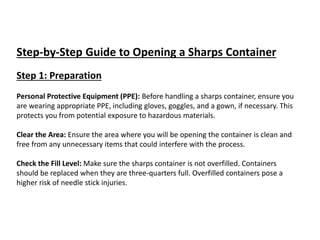 Step-by-Step Guide to Opening a Sharps Container
Step 1: Preparation
Personal Protective Equipment (PPE): Before handling a sharps container, ensure you
are wearing appropriate PPE, including gloves, goggles, and a gown, if necessary. This
protects you from potential exposure to hazardous materials.
Clear the Area: Ensure the area where you will be opening the container is clean and
free from any unnecessary items that could interfere with the process.
Check the Fill Level: Make sure the sharps container is not overfilled. Containers
should be replaced when they are three-quarters full. Overfilled containers pose a
higher risk of needle stick injuries.
 