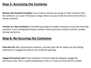 Step 5: Accessing the Contents
Remove the Contents Carefully: If you need to remove any sharps or other contents from
the container, use a pair of forceps or tongs. Never use your hands to remove items from a
sharps container.
Transfer to a New Container: If transferring sharps to another container, ensure the receiving
container is also a designated sharps container that is puncture-resistant and has a proper
locking mechanism.
Step 6: Re-Securing the Container
Close the Lid: After accessing the contents, securely close the lid. Make sure the locking
mechanism is engaged to prevent any accidental openings.
Engage Permanent Lock: If the container is full and ready for disposal, engage the
permanent lock. This is usually indicated by a click or a visual cue that the lid is sealed.
 