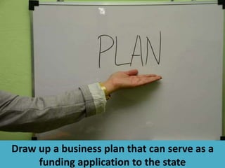 Draw up a business plan that can serve as a
funding application to the state