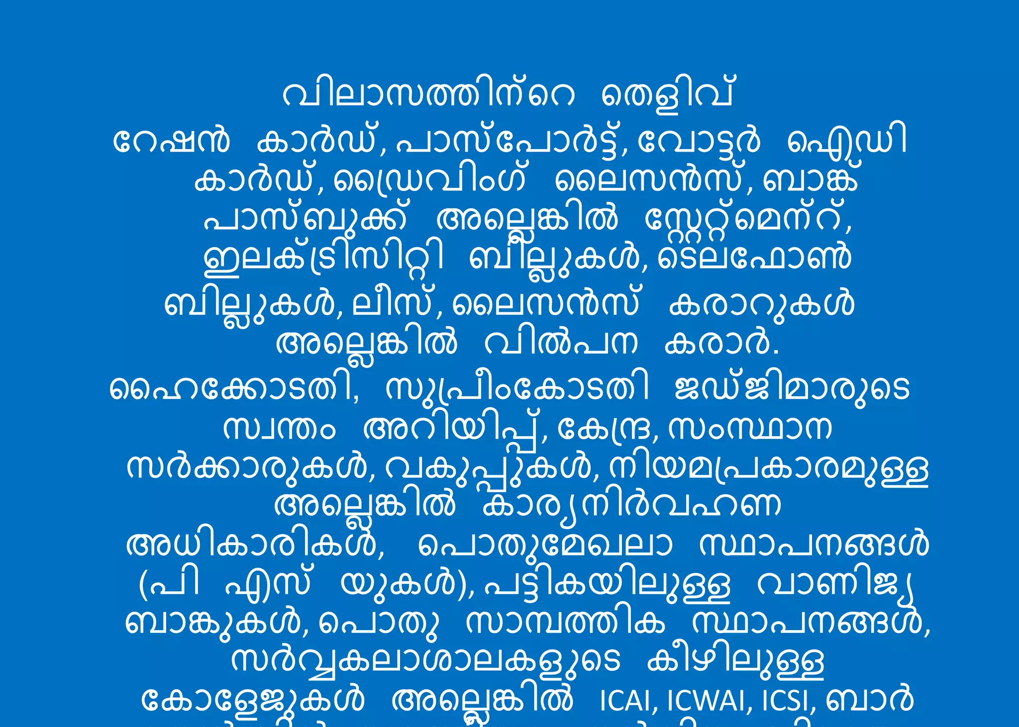 വില്ോസത്തിന്റെ റതളിവ്
ബെഷൻ കോര്‍ഡ്, രോസ്ബരോര്‍ട്ട്, ബവോട്ടര്‍ ഐഡി
കോര്‍ഡ്, ക്ഡവിംഗ് കല്സൻസ്, രോങ്ക്
രോസ്രുക്ക് അറല്ലങ്കിൽ ബററ്റ്റമന്്,
ഇല്ക്ട്ടിസിറ്റി രില്ലുകള്‍, റടല്ബഫോൺ
രില്ലുകള്‍, ല്ീസ്, കല്സൻസ് കരോെുകള്‍
അറല്ലങ്കിൽ വിൽരന കരോര്‍.
കഹബക്കോടതി, സു്രീംബകോടതി ജ്ഡ്ജ്ിമോരുറട
സേതം അെിെിപ്പ്, ബക്ന്ദ, സംസ്ഥോന
സര്‍ക്കോരുകള്‍, വകുപ്പുകള്‍, നിെമ്രകോരമുള്ള
അറല്ലങ്കിൽ കോരയനിര്‍വഹണ
അധികോരികള്‍, റരോതുബമഖല്ോ സ്ഥോരനങ്ങള്‍
(രി എസ് െുകള്‍), രട്ടികെില്ുള്ള വോണിജ്യ
രോങ്കുകള്‍, റരോതു സോമ്പത്തിക സ്ഥോരനങ്ങള്‍,
സര്‍വ്വകല്ോശോല്കളുറട കീഴില്ുള്ള
ബകോബളജ്ുകള്‍ അറല്ലങ്കിൽ ICAI, ICWAI, ICSI, രോര്‍
 
