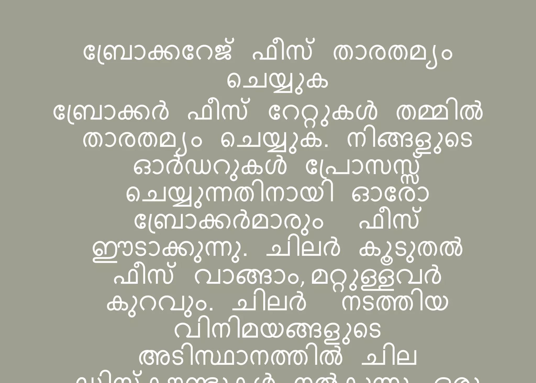 ബ്രോക്കബെജ് ഫീസ് തോരതമയം
റെയ്ുക
ബ്രോക്കര്‍ ഫീസ് ബെറ്റുകള്‍ തമ്മിൽ
തോരതമയം റെയ്ുക. നിങ്ങളുറട
ഓര്‍ഡെുകള്‍ ബ്രോസസ്സ്
റെയ്ുന്നതിനോെി ഓബരോ
ബ്രോക്കര്‍മോരും ഫീസ്
ഈടോക്കുന്നു. െില്ര്‍ കൂടുതൽ
ഫീസ് വോങ്ങോം, മറ്റുള്ളവര്‍
കുെവും. െില്ര്‍ നടത്തിെ
വിനിമെങ്ങളുറട
അടിസ്ഥോനത്തിൽ െില്
 