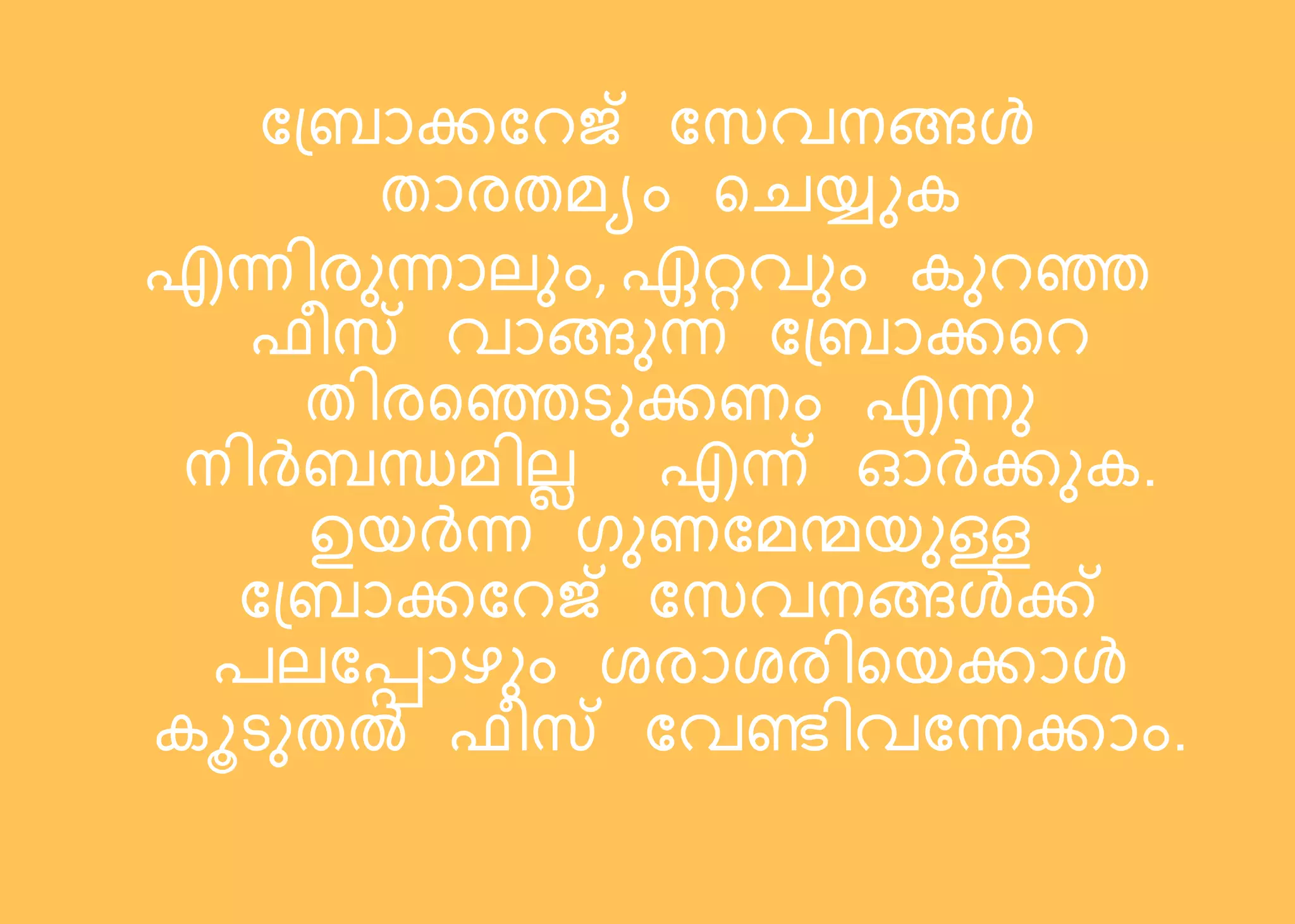 ബ്രോക്കബെജ് ബസവനങ്ങള്‍
തോരതമയം റെയ്ുക
എന്നിരുന്നോല്ും, ഏറ്റവും കുെെ
ഫീസ് വോങ്ങുന്ന ബ്രോക്കറെ
തിരറെടുക്കണം എന്നു
നിര്‍രന്ധമില്ല എന്ന് ഓര്‍ക്കുക.
ഉെര്‍ന്ന ഗുണബമന്മെുള്ള
ബ്രോക്കബെജ് ബസവനങ്ങള്‍ക്ക്
രല്ബപ്പോഴും ശരോശരിറെക്കോള്‍
കൂടുതൽ ഫീസ് ബവണ്ടിവബന്നക്കോം.
 