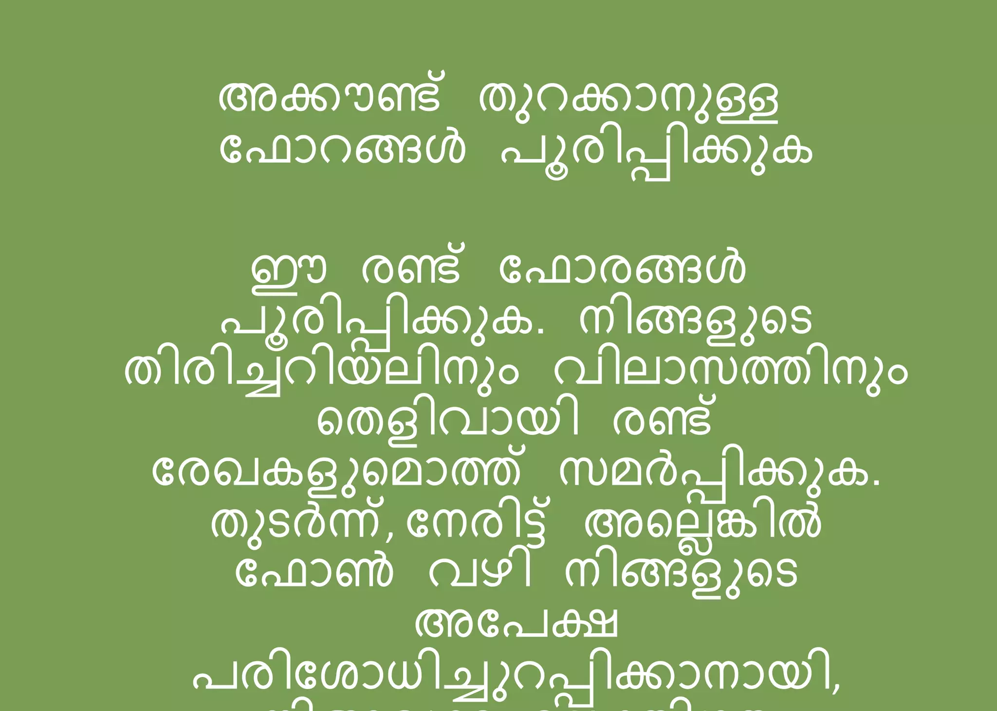 അക്കൗണ്ട് തുെക്കോനുള്ള
ബഫോെങ്ങള്‍ രൂരിപ്പിക്കുക
ഈ രണ്ട് ബഫോരങ്ങള്‍
രൂരിപ്പിക്കുക. നിങ്ങളുറട
തിരിച്ചെിെല്ിനും വില്ോസത്തിനും
റതളിവോെി രണ്ട്
ബരഖകളുറമോത്ത് സമര്‍പ്പിക്കുക.
തുടര്‍ന്ന്, ബനരിട്ട് അറല്ലങ്കിൽ
ബഫോൺ വഴി നിങ്ങളുറട
അബരക്ഷ
രരിബശോധിച്ചുെപ്പിക്കോനോെി,
 
