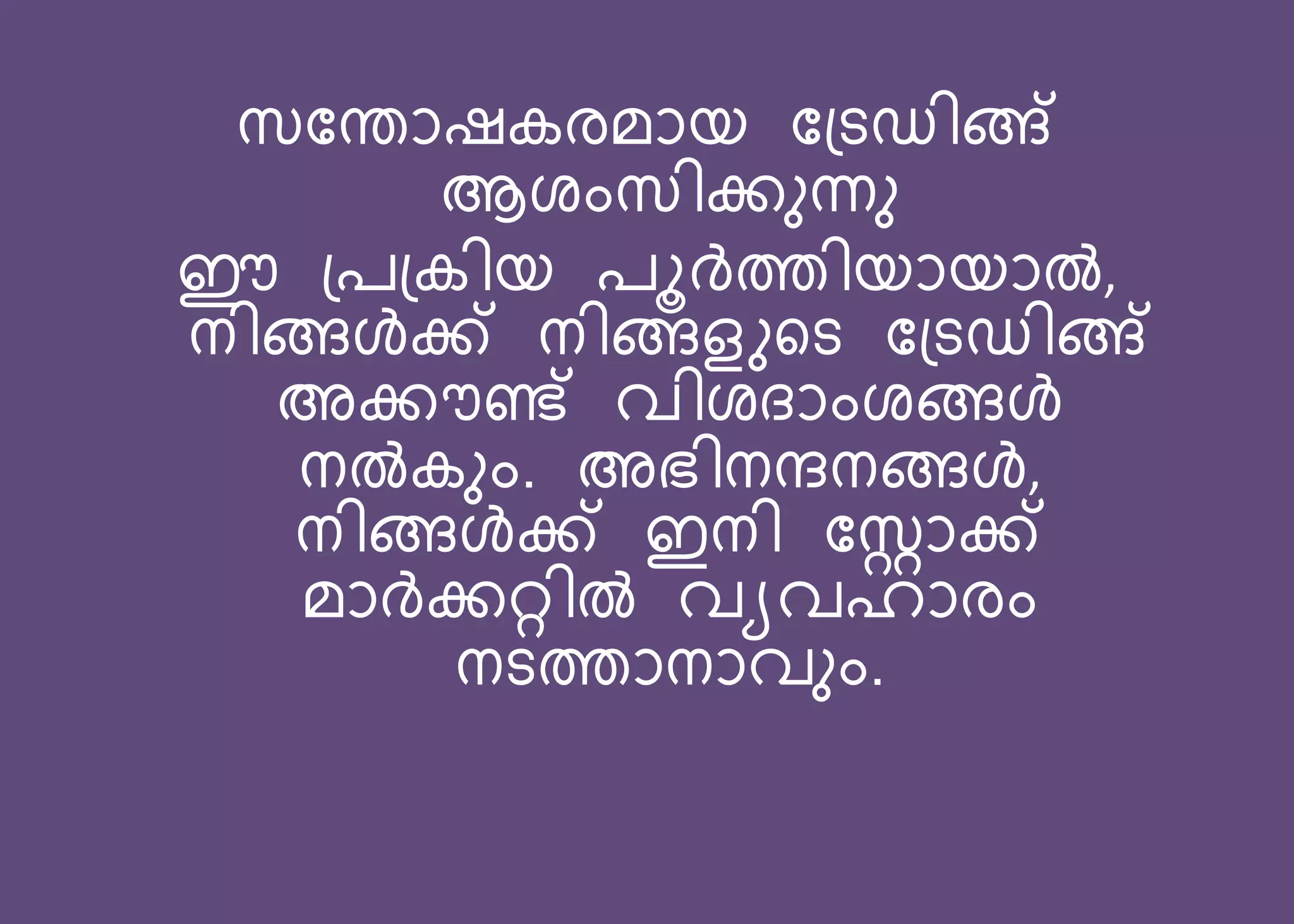 സബതോഷകരമോെ ബ്ടഡിങ്ങ്
ആശംസിക്കുന്നു
ഈ ്ര്കിെ രൂര്‍ത്തിെോെോൽ,
നിങ്ങള്‍ക്ക് നിങ്ങളുറട ബ്ടഡിങ്ങ്
അക്കൗണ്ട് വിശദ്ോംശങ്ങള്‍
നൽകും. അഭിനന്ദനങ്ങള്‍,
നിങ്ങള്‍ക്ക് ഇനി ബറോക്ക്
മോര്‍ക്കറ്റിൽ വയവഹോരം
നടത്തോനോവും.
 