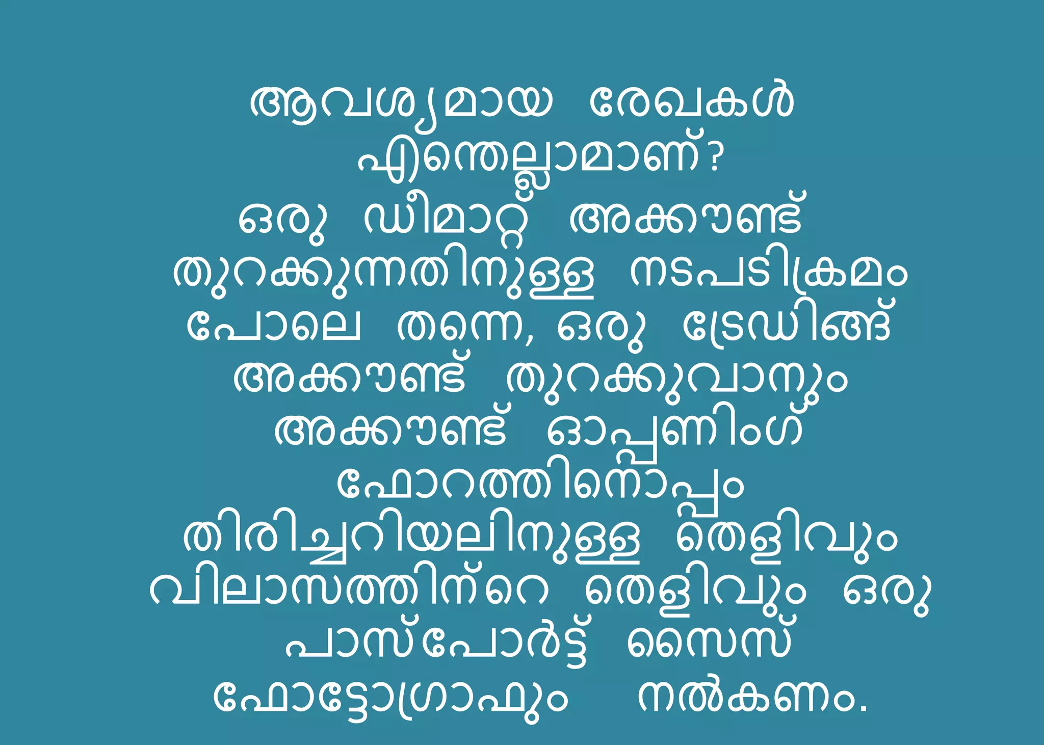 ആവശയമോെ ബരഖകള്‍
എറതല്ലോമോണ്?
ഒരു ഡീമോറ്റ് അക്കൗണ്ട്
തുെക്കുന്നതിനുള്ള നടരടി്കമം
ബരോറല് തറന്ന, ഒരു ബ്ടഡിങ്ങ്
അക്കൗണ്ട് തുെക്കുവോനും
അക്കൗണ്ട് ഓപ്പണിംഗ്
ബഫോെത്തിറനോപ്പം
തിരിച്ചെിെല്ിനുള്ള റതളിവും
വില്ോസത്തിന്റെ റതളിവും ഒരു
രോസ്ബരോര്‍ട്ട് കസസ്
ബഫോബട്ടോ്ഗോഫും നൽകണം.
 