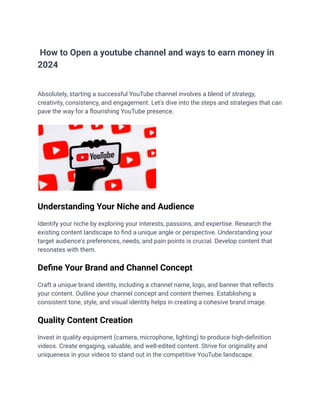 How to Open a youtube channel and ways to earn money in
2024
Absolutely, starting a successful YouTube channel involves a blend of strategy,
creativity, consistency, and engagement. Let's dive into the steps and strategies that can
pave the way for a flourishing YouTube presence.
Understanding Your Niche and Audience
Identify your niche by exploring your interests, passions, and expertise. Research the
existing content landscape to find a unique angle or perspective. Understanding your
target audience's preferences, needs, and pain points is crucial. Develop content that
resonates with them.
Define Your Brand and Channel Concept
Craft a unique brand identity, including a channel name, logo, and banner that reflects
your content. Outline your channel concept and content themes. Establishing a
consistent tone, style, and visual identity helps in creating a cohesive brand image.
Quality Content Creation
Invest in quality equipment (camera, microphone, lighting) to produce high-definition
videos. Create engaging, valuable, and well-edited content. Strive for originality and
uniqueness in your videos to stand out in the competitive YouTube landscape.
 